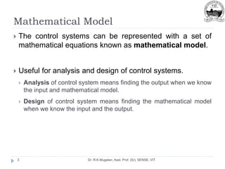 Mathematical Model
Dr. R.K.Mugelan, Asst. Prof. (Sr), SENSE, VIT
3
 The control systems can be represented with a set of
mathematical equations known as mathematical model.
 Useful for analysis and design of control systems.
 Analysis of control system means finding the output when we know
the input and mathematical model.
 Design of control system means finding the mathematical model
when we know the input and the output.
 