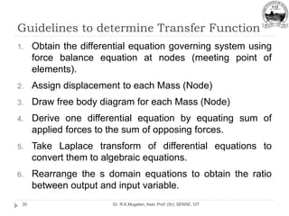 Guidelines to determine Transfer Function
Dr. R.K.Mugelan, Asst. Prof. (Sr), SENSE, VIT
30
1. Obtain the differential equation governing system using
force balance equation at nodes (meeting point of
elements).
2. Assign displacement to each Mass (Node)
3. Draw free body diagram for each Mass (Node)
4. Derive one differential equation by equating sum of
applied forces to the sum of opposing forces.
5. Take Laplace transform of differential equations to
convert them to algebraic equations.
6. Rearrange the s domain equations to obtain the ratio
between output and input variable.
 