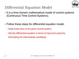 Differential Equation Model
Dr. R.K.Mugelan, Asst. Prof. (Sr), SENSE, VIT
5
 It is a time domain mathematical model of control systems
(Continuous Time Control Systems).
 Follow these steps for differential equation model.
 Apply basic laws to the given control system.
 Get the differential equation in terms of input and output by
eliminating the intermediate variable(s).
 