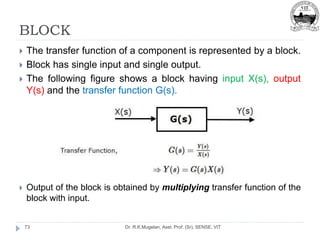 BLOCK
Dr. R.K.Mugelan, Asst. Prof. (Sr), SENSE, VIT
73
 The transfer function of a component is represented by a block.
 Block has single input and single output.
 The following figure shows a block having input X(s), output
Y(s) and the transfer function G(s).
 Output of the block is obtained by multiplying transfer function of the
block with input.
 