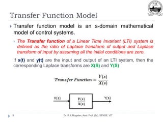 Transfer Function Model
Dr. R.K.Mugelan, Asst. Prof. (Sr), SENSE, VIT
8
 Transfer function model is an s-domain mathematical
model of control systems.
 The Transfer function of a Linear Time Invariant (LTI) system is
defined as the ratio of Laplace transform of output and Laplace
transform of input by assuming all the initial conditions are zero.
If x(t) and y(t) are the input and output of an LTI system, then the
corresponding Laplace transforms are X(S) and Y(S)
 