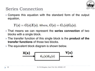 Series Connection
Dr. R.K.Mugelan, Asst. Prof. (Sr), SENSE, VIT
90
 Compare this equation with the standard form of the output
equation,
 That means we can represent the series connection of two
blocks with a single block.
 The transfer function of this single block is the product of the
transfer functions of those two blocks.
 The equivalent block diagram is shown below.
 