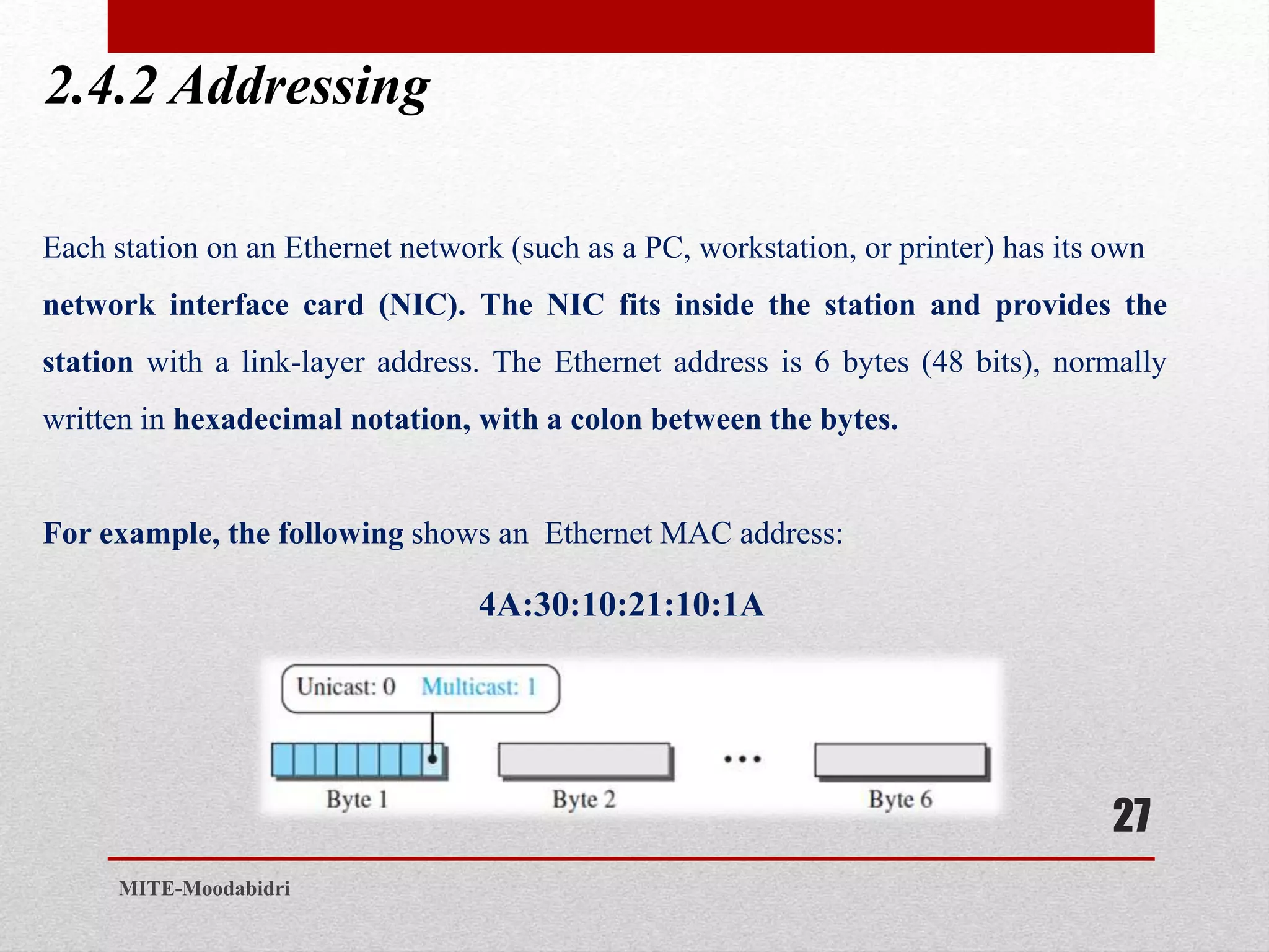 2.4.2 Addressing
27
MITE-Moodabidri
Each station on an Ethernet network (such as a PC, workstation, or printer) has its own
network interface card (NIC). The NIC fits inside the station and provides the
station with a link-layer address. The Ethernet address is 6 bytes (48 bits), normally
written in hexadecimal notation, with a colon between the bytes.
For example, the following shows an Ethernet MAC address:
4A:30:10:21:10:1A
 