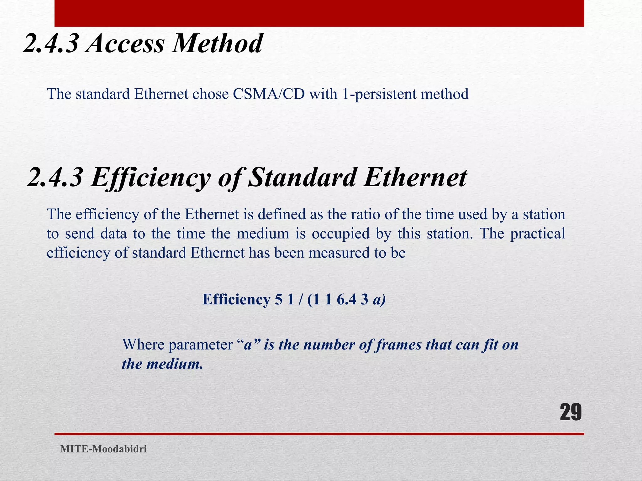 2.4.3 Access Method
29
MITE-Moodabidri
The standard Ethernet chose CSMA/CD with 1-persistent method
2.4.3 Efficiency of Standard Ethernet
The efficiency of the Ethernet is defined as the ratio of the time used by a station
to send data to the time the medium is occupied by this station. The practical
efficiency of standard Ethernet has been measured to be
Efficiency 5 1 / (1 1 6.4 3 a)
Where parameter “a” is the number of frames that can fit on
the medium.
 