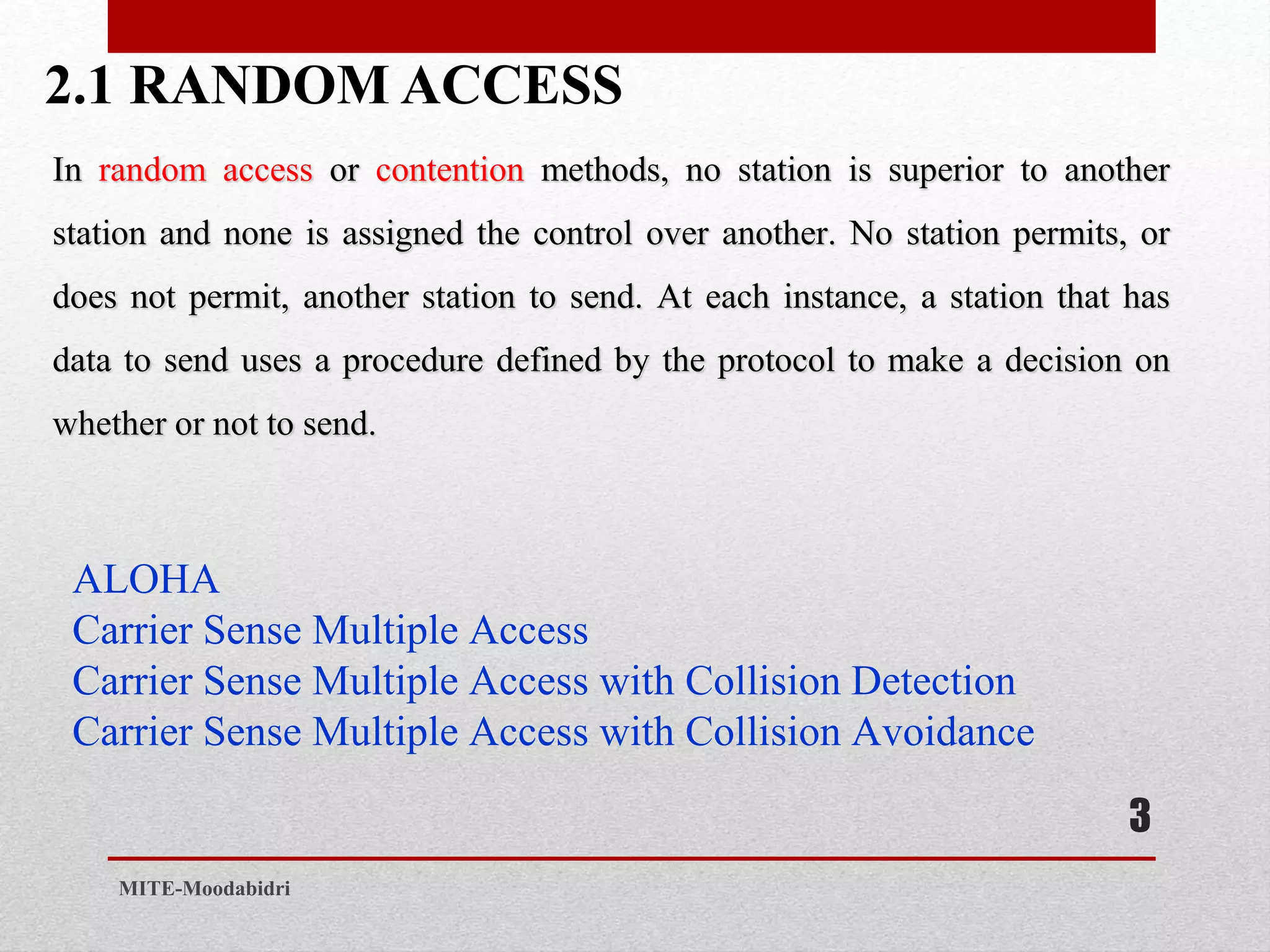 2.1 RANDOM ACCESS
3
MITE-Moodabidri
In random access or contention methods, no station is superior to another
station and none is assigned the control over another. No station permits, or
does not permit, another station to send. At each instance, a station that has
data to send uses a procedure defined by the protocol to make a decision on
whether or not to send.
ALOHA
Carrier Sense Multiple Access
Carrier Sense Multiple Access with Collision Detection
Carrier Sense Multiple Access with Collision Avoidance
 