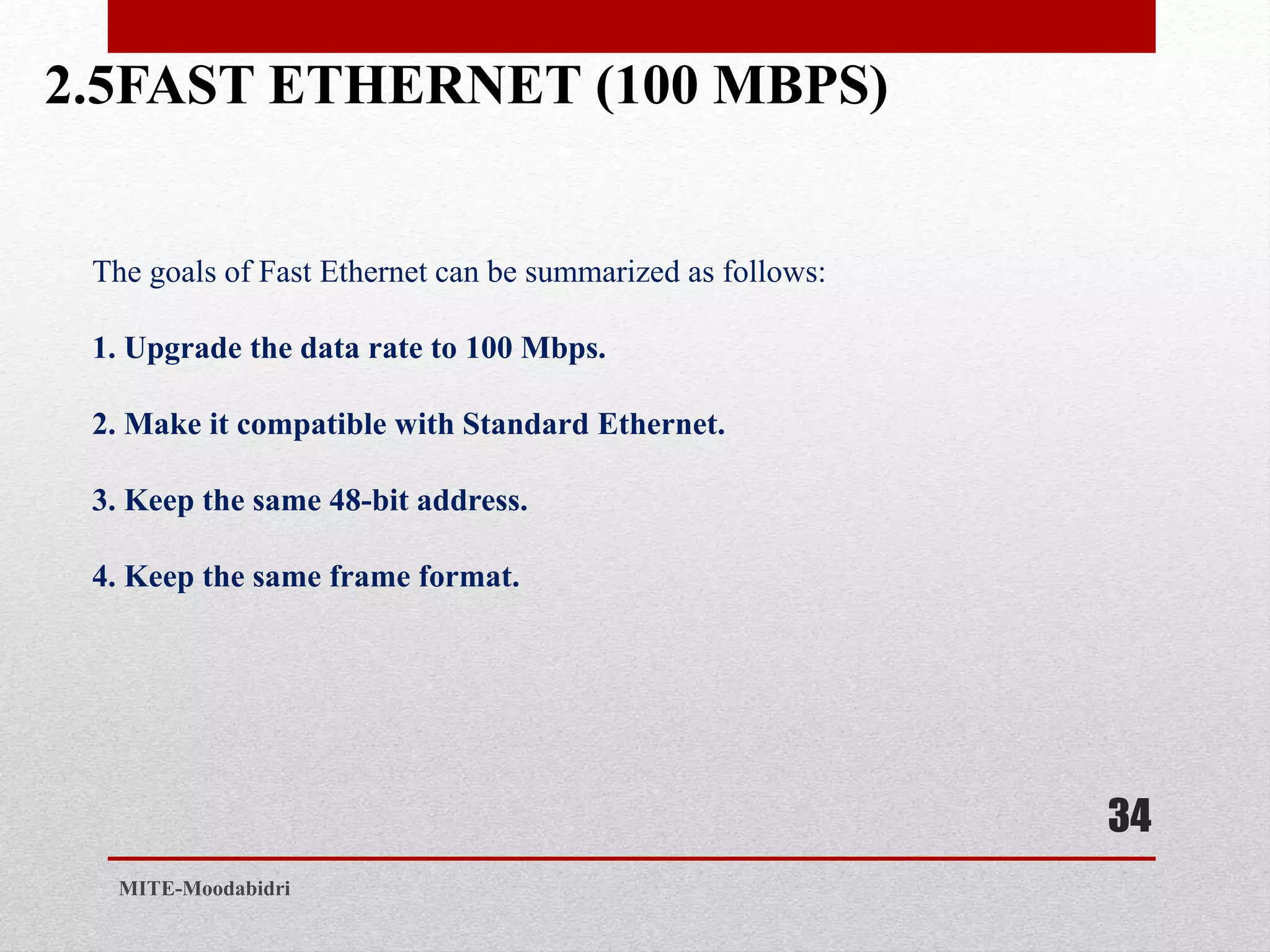 2.5FAST ETHERNET (100 MBPS)
34
MITE-Moodabidri
The goals of Fast Ethernet can be summarized as follows:
1. Upgrade the data rate to 100 Mbps.
2. Make it compatible with Standard Ethernet.
3. Keep the same 48-bit address.
4. Keep the same frame format.
 