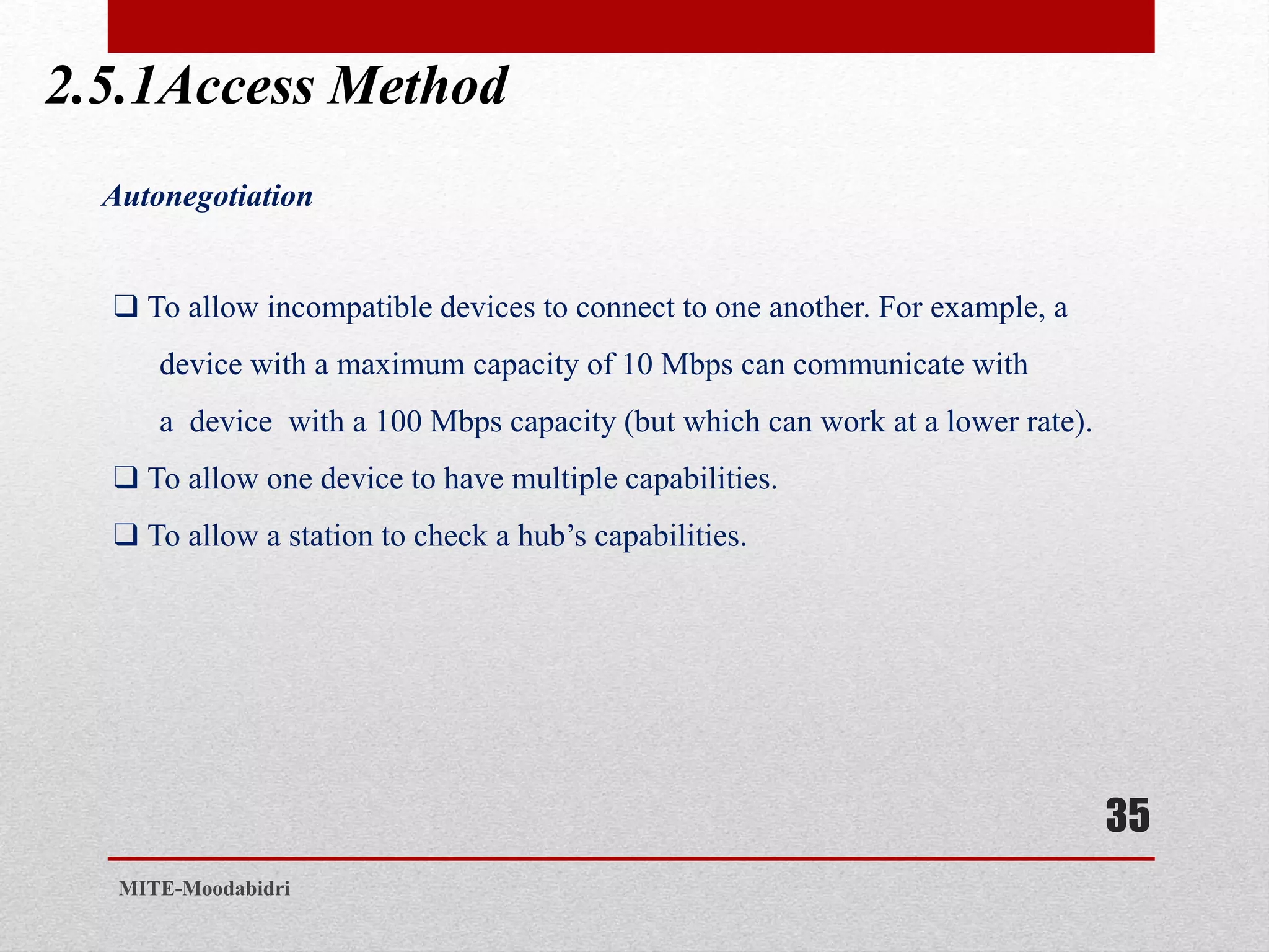 2.5.1Access Method
35
MITE-Moodabidri
Autonegotiation
❑ To allow incompatible devices to connect to one another. For example, a
device with a maximum capacity of 10 Mbps can communicate with
a device with a 100 Mbps capacity (but which can work at a lower rate).
❑ To allow one device to have multiple capabilities.
❑ To allow a station to check a hub’s capabilities.
 