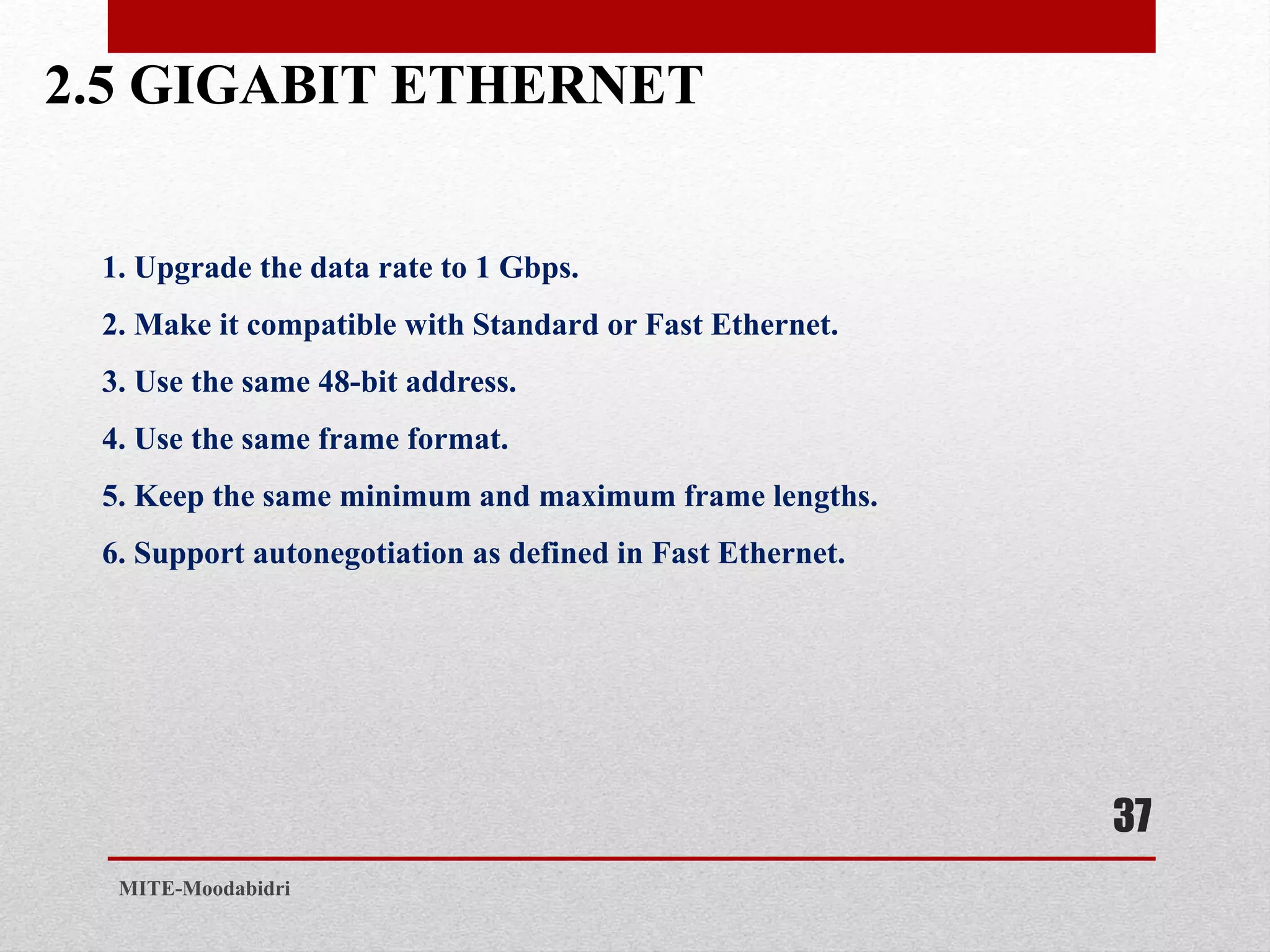 2.5 GIGABIT ETHERNET
37
MITE-Moodabidri
1. Upgrade the data rate to 1 Gbps.
2. Make it compatible with Standard or Fast Ethernet.
3. Use the same 48-bit address.
4. Use the same frame format.
5. Keep the same minimum and maximum frame lengths.
6. Support autonegotiation as defined in Fast Ethernet.
 