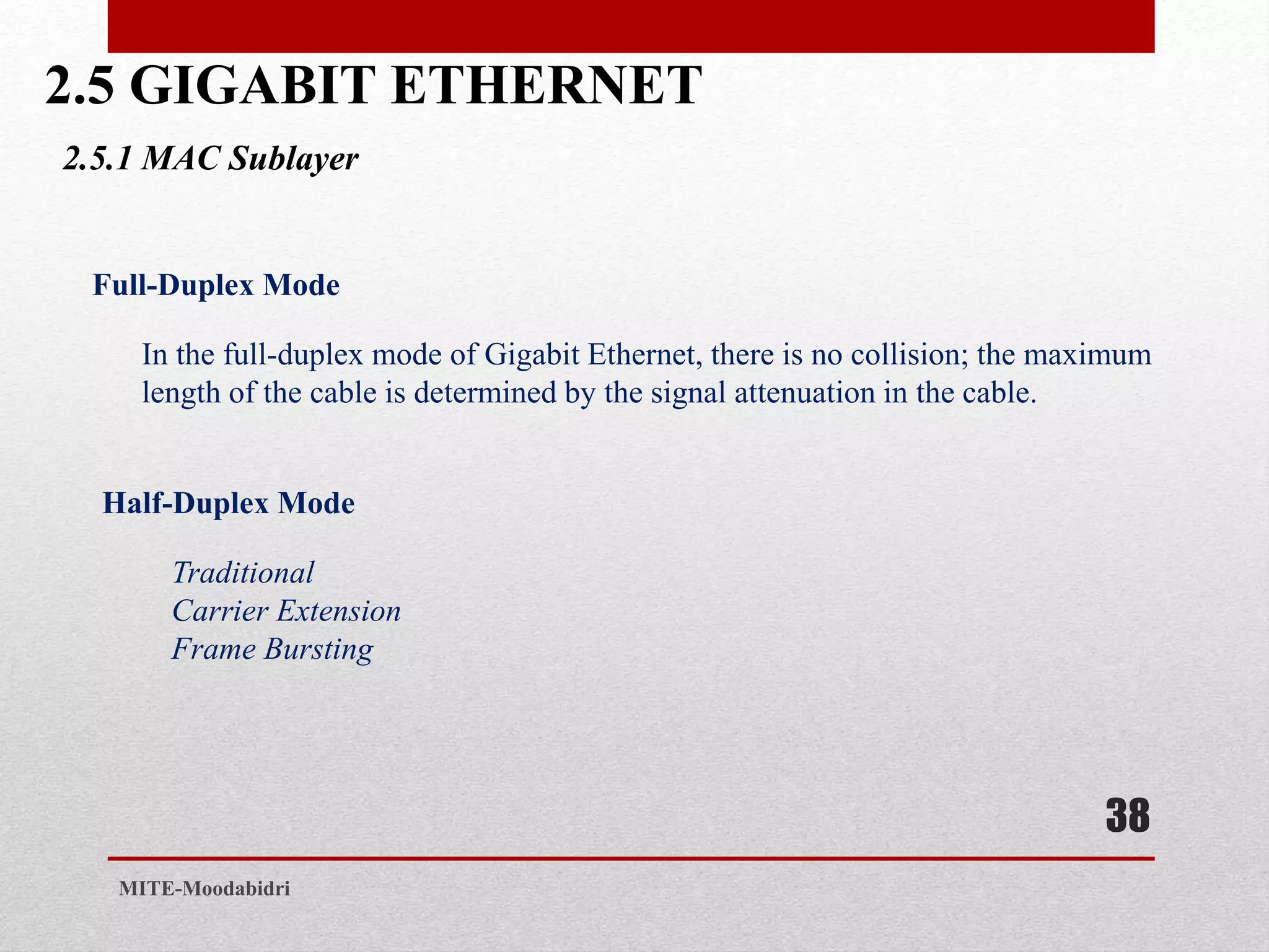 2.5 GIGABIT ETHERNET
38
MITE-Moodabidri
2.5.1 MAC Sublayer
Full-Duplex Mode
In the full-duplex mode of Gigabit Ethernet, there is no collision; the maximum
length of the cable is determined by the signal attenuation in the cable.
Half-Duplex Mode
Traditional
Carrier Extension
Frame Bursting
 