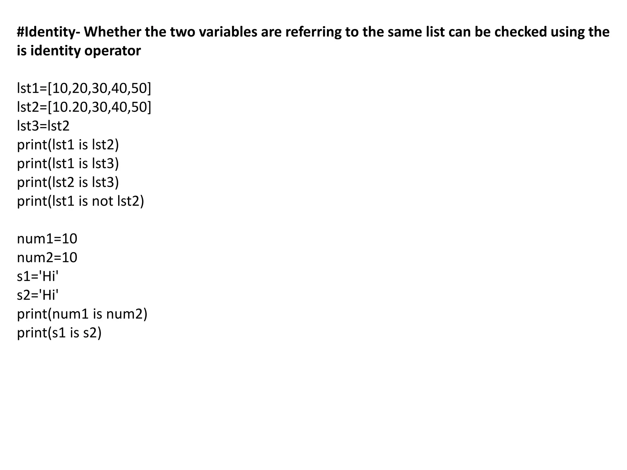 #Identity- Whether the two variables are referring to the same list can be checked using the
is identity operator
lst1=[10,20,30,40,50]
lst2=[10.20,30,40,50]
lst3=lst2
print(lst1 is lst2)
print(lst1 is lst3)
print(lst2 is lst3)
print(lst1 is not lst2)
num1=10
num2=10
s1='Hi'
s2='Hi'
print(num1 is num2)
print(s1 is s2)
 