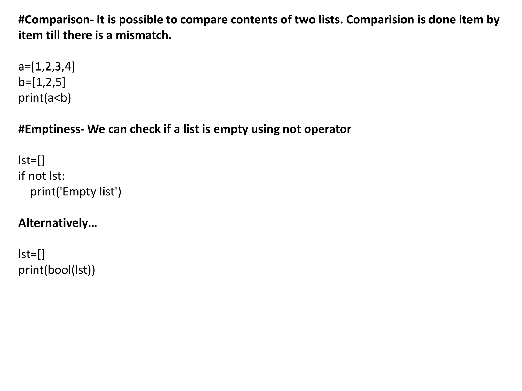 #Comparison- It is possible to compare contents of two lists. Comparision is done item by
item till there is a mismatch.
a=[1,2,3,4]
b=[1,2,5]
print(a<b)
#Emptiness- We can check if a list is empty using not operator
lst=[]
if not lst:
print('Empty list')
Alternatively…
lst=[]
print(bool(lst))
 