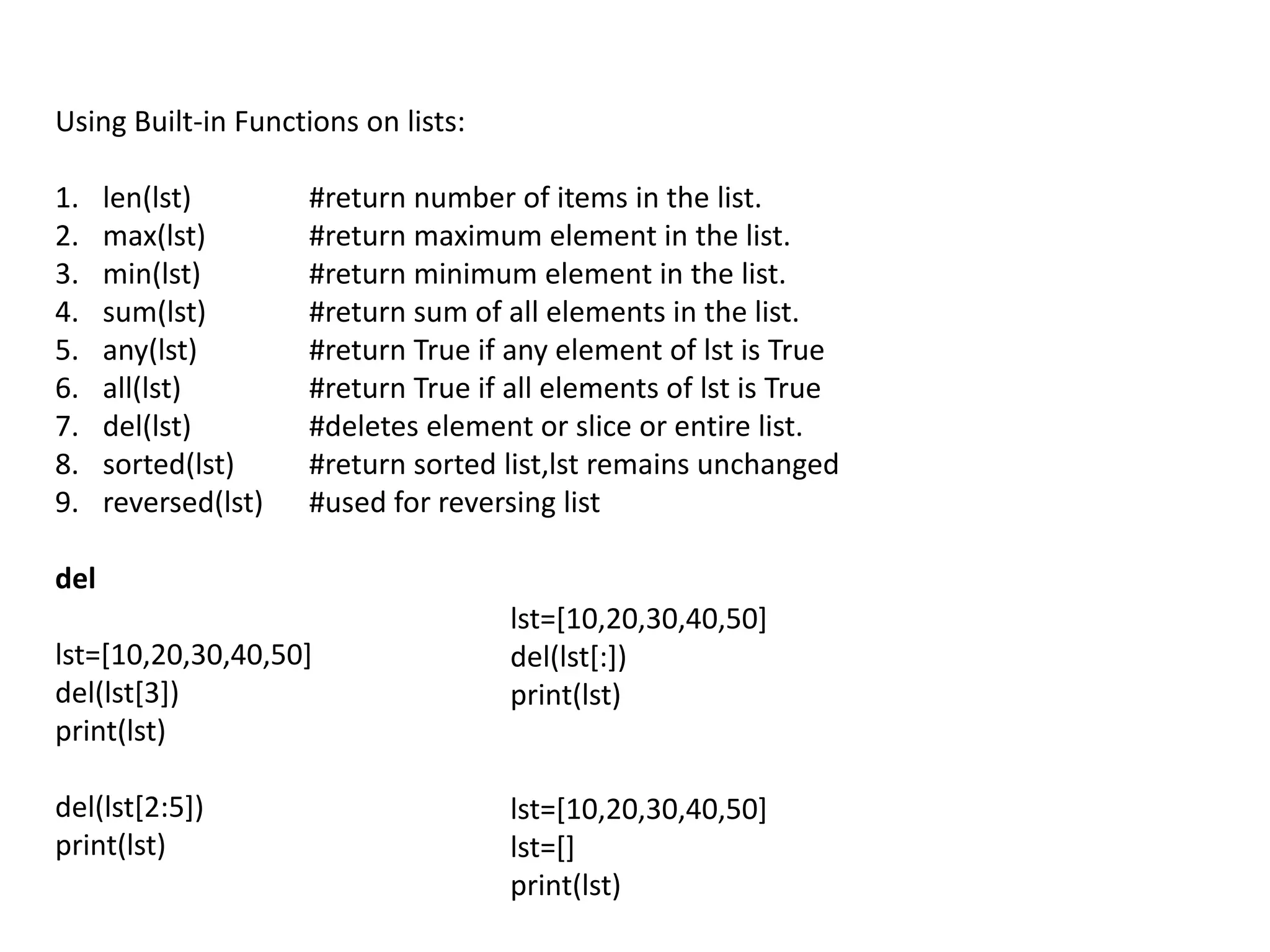 Using Built-in Functions on lists:
1. len(lst) #return number of items in the list.
2. max(lst) #return maximum element in the list.
3. min(lst) #return minimum element in the list.
4. sum(lst) #return sum of all elements in the list.
5. any(lst) #return True if any element of lst is True
6. all(lst) #return True if all elements of lst is True
7. del(lst) #deletes element or slice or entire list.
8. sorted(lst) #return sorted list,lst remains unchanged
9. reversed(lst) #used for reversing list
del
lst=[10,20,30,40,50]
del(lst[3])
print(lst)
del(lst[2:5])
print(lst)
lst=[10,20,30,40,50]
del(lst[:])
print(lst)
lst=[10,20,30,40,50]
lst=[]
print(lst)
 