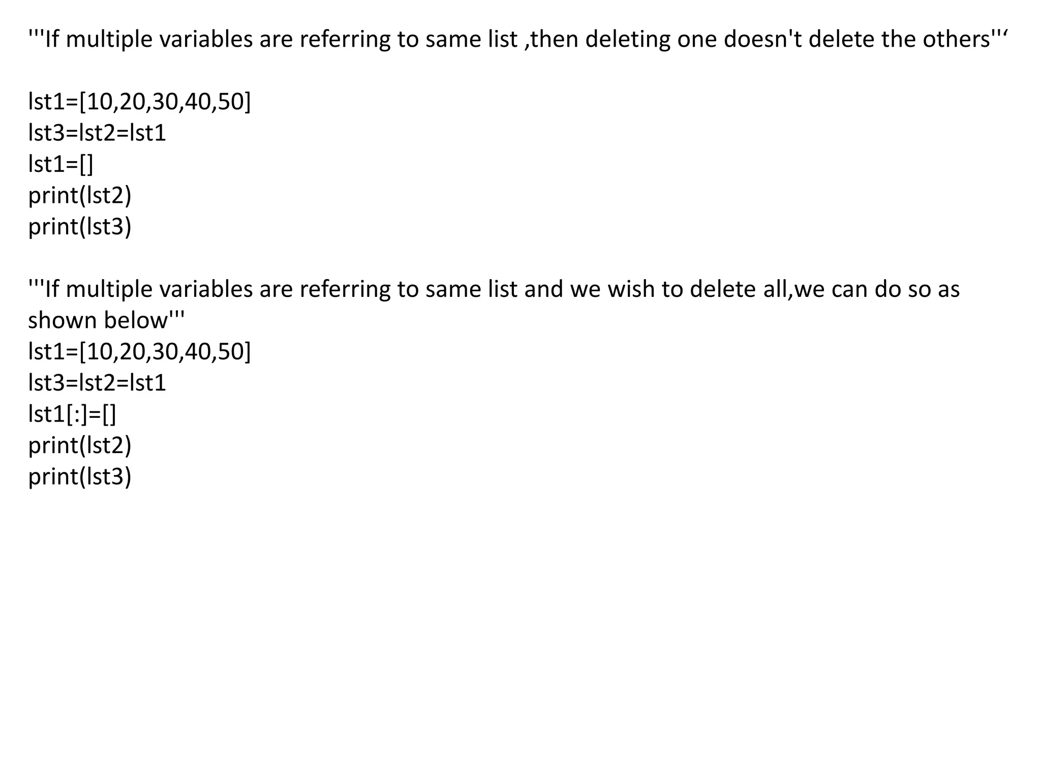 '''If multiple variables are referring to same list ,then deleting one doesn't delete the others''‘
lst1=[10,20,30,40,50]
lst3=lst2=lst1
lst1=[]
print(lst2)
print(lst3)
'''If multiple variables are referring to same list and we wish to delete all,we can do so as
shown below'''
lst1=[10,20,30,40,50]
lst3=lst2=lst1
lst1[:]=[]
print(lst2)
print(lst3)
 