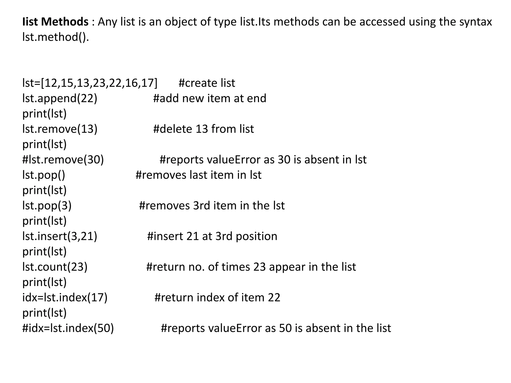 Iist Methods : Any list is an object of type list.Its methods can be accessed using the syntax
lst.method().
lst=[12,15,13,23,22,16,17] #create list
lst.append(22) #add new item at end
print(lst)
lst.remove(13) #delete 13 from list
print(lst)
#lst.remove(30) #reports valueError as 30 is absent in lst
lst.pop() #removes last item in lst
print(lst)
lst.pop(3) #removes 3rd item in the lst
print(lst)
lst.insert(3,21) #insert 21 at 3rd position
print(lst)
lst.count(23) #return no. of times 23 appear in the list
print(lst)
idx=lst.index(17) #return index of item 22
print(lst)
#idx=lst.index(50) #reports valueError as 50 is absent in the list
 