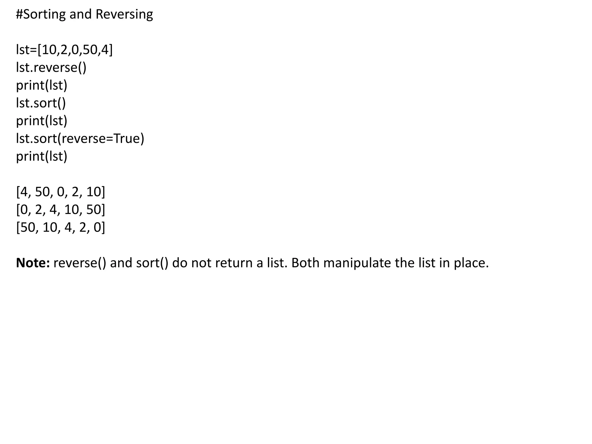 #Sorting and Reversing
lst=[10,2,0,50,4]
lst.reverse()
print(lst)
lst.sort()
print(lst)
lst.sort(reverse=True)
print(lst)
[4, 50, 0, 2, 10]
[0, 2, 4, 10, 50]
[50, 10, 4, 2, 0]
Note: reverse() and sort() do not return a list. Both manipulate the list in place.
 