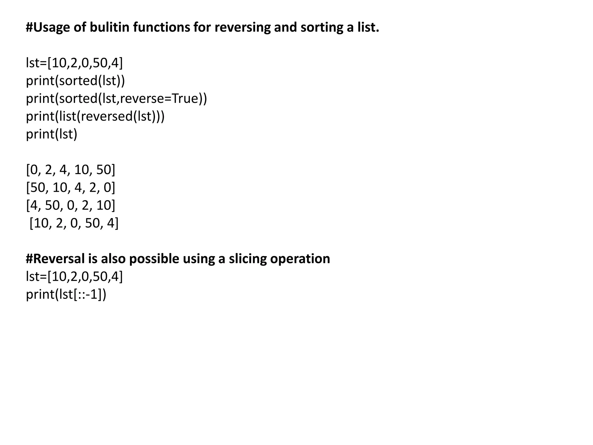 #Usage of bulitin functions for reversing and sorting a list.
lst=[10,2,0,50,4]
print(sorted(lst))
print(sorted(lst,reverse=True))
print(list(reversed(lst)))
print(lst)
[0, 2, 4, 10, 50]
[50, 10, 4, 2, 0]
[4, 50, 0, 2, 10]
[10, 2, 0, 50, 4]
#Reversal is also possible using a slicing operation
lst=[10,2,0,50,4]
print(lst[::-1])
 
