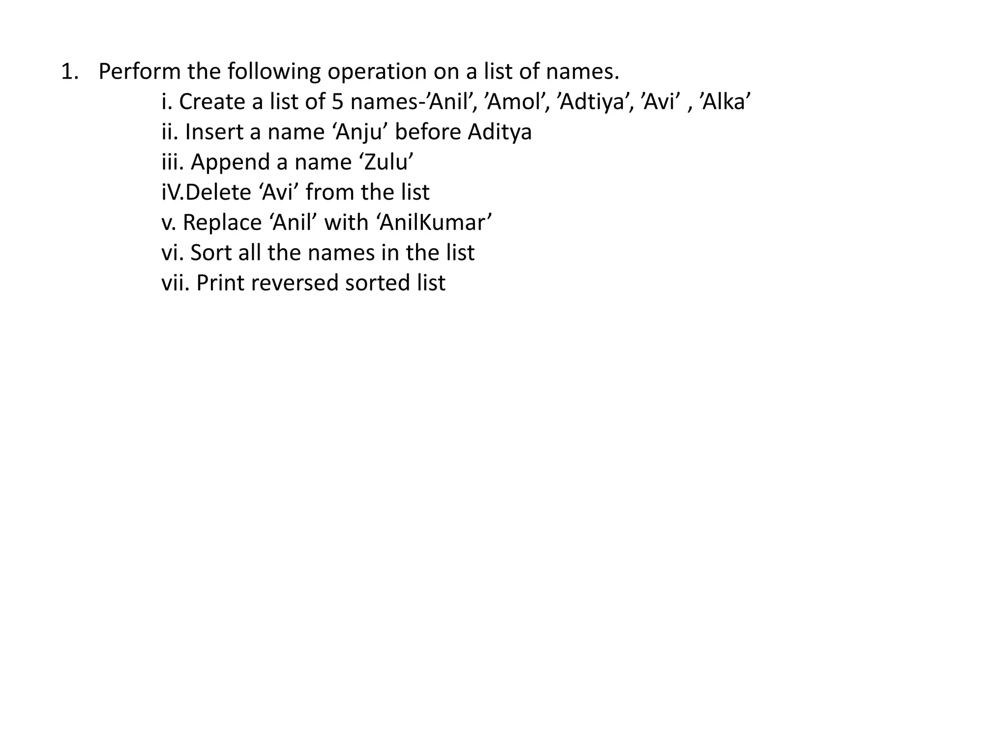 1. Perform the following operation on a list of names.
i. Create a list of 5 names-’Anil’, ’Amol’, ’Adtiya’, ’Avi’ , ’Alka’
ii. Insert a name ‘Anju’ before Aditya
iii. Append a name ‘Zulu’
iV.Delete ‘Avi’ from the list
v. Replace ‘Anil’ with ‘AnilKumar’
vi. Sort all the names in the list
vii. Print reversed sorted list
 