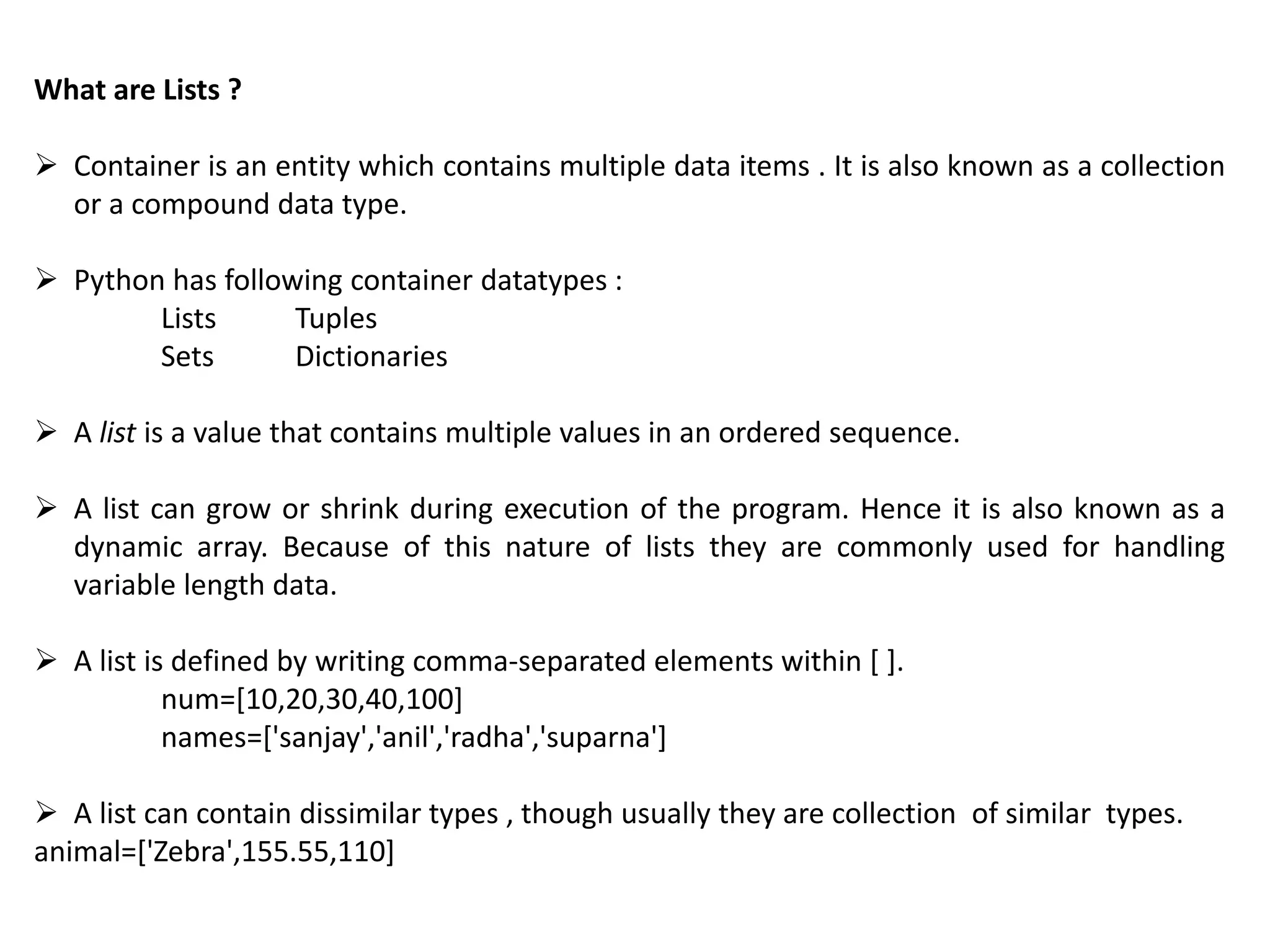What are Lists ?
 Container is an entity which contains multiple data items . It is also known as a collection
or a compound data type.
 Python has following container datatypes :
Lists Tuples
Sets Dictionaries
 A list is a value that contains multiple values in an ordered sequence.
 A list can grow or shrink during execution of the program. Hence it is also known as a
dynamic array. Because of this nature of lists they are commonly used for handling
variable length data.
 A list is defined by writing comma-separated elements within [ ].
num=[10,20,30,40,100]
names=['sanjay','anil','radha','suparna']
 A list can contain dissimilar types , though usually they are collection of similar types.
animal=['Zebra',155.55,110]
 