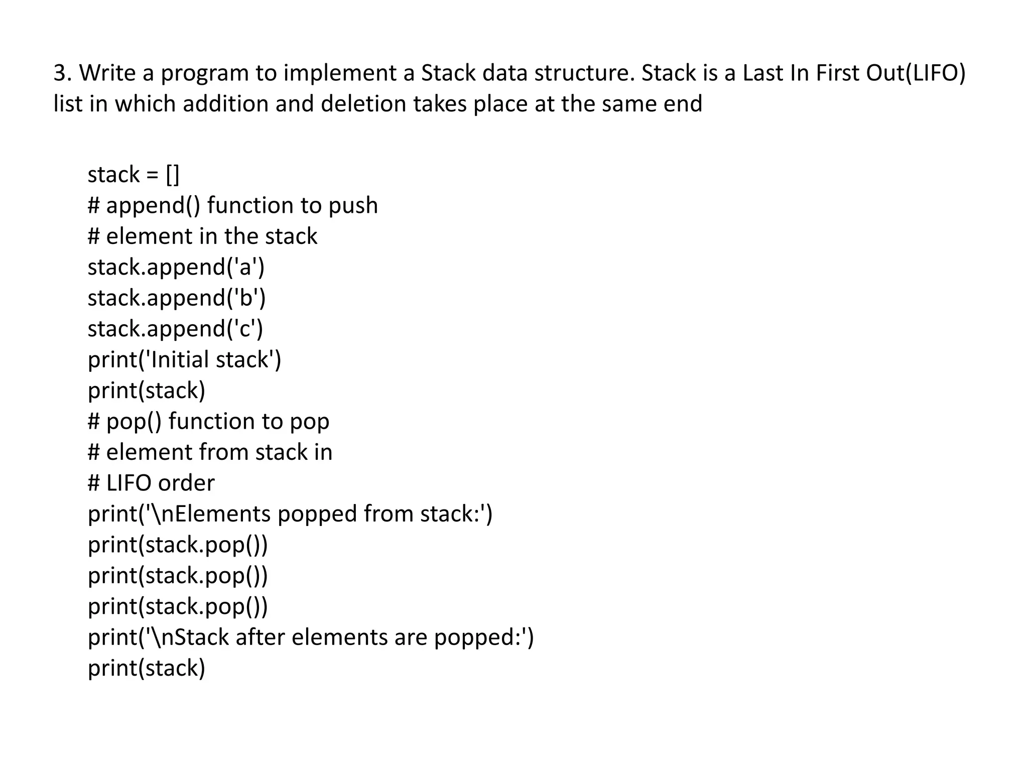 3. Write a program to implement a Stack data structure. Stack is a Last In First Out(LIFO)
list in which addition and deletion takes place at the same end
stack = []
# append() function to push
# element in the stack
stack.append('a')
stack.append('b')
stack.append('c')
print('Initial stack')
print(stack)
# pop() function to pop
# element from stack in
# LIFO order
print('nElements popped from stack:')
print(stack.pop())
print(stack.pop())
print(stack.pop())
print('nStack after elements are popped:')
print(stack)
 