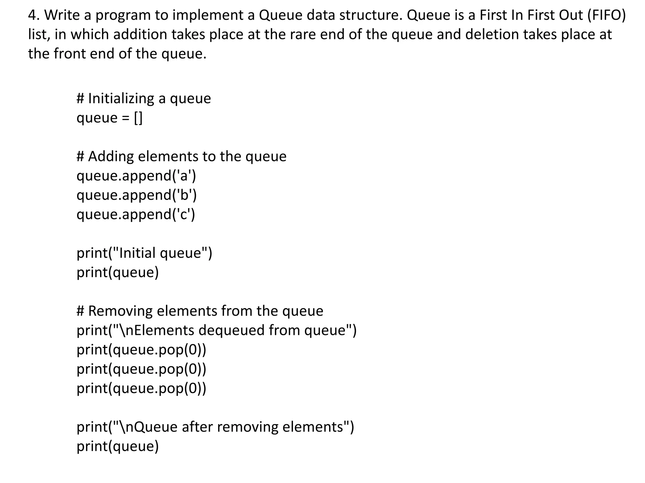 4. Write a program to implement a Queue data structure. Queue is a First In First Out (FIFO)
list, in which addition takes place at the rare end of the queue and deletion takes place at
the front end of the queue.
# Initializing a queue
queue = []
# Adding elements to the queue
queue.append('a')
queue.append('b')
queue.append('c')
print("Initial queue")
print(queue)
# Removing elements from the queue
print("nElements dequeued from queue")
print(queue.pop(0))
print(queue.pop(0))
print(queue.pop(0))
print("nQueue after removing elements")
print(queue)
 