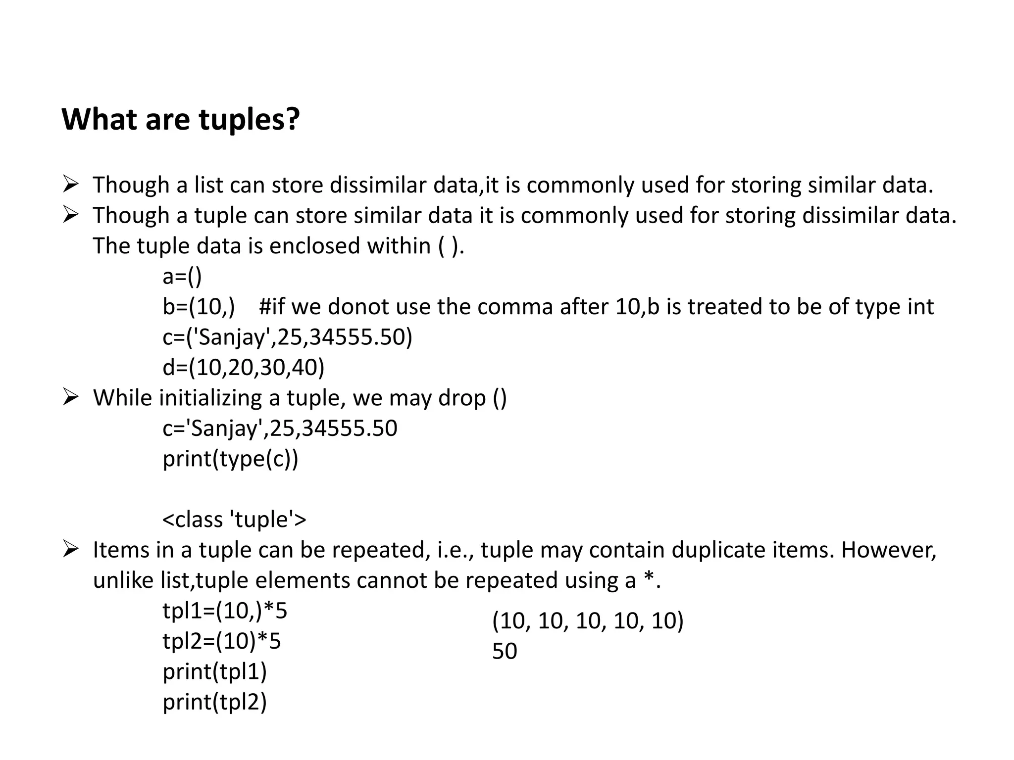What are tuples?
 Though a list can store dissimilar data,it is commonly used for storing similar data.
 Though a tuple can store similar data it is commonly used for storing dissimilar data.
The tuple data is enclosed within ( ).
a=()
b=(10,) #if we donot use the comma after 10,b is treated to be of type int
c=('Sanjay',25,34555.50)
d=(10,20,30,40)
 While initializing a tuple, we may drop ()
c='Sanjay',25,34555.50
print(type(c))
<class 'tuple'>
 Items in a tuple can be repeated, i.e., tuple may contain duplicate items. However,
unlike list,tuple elements cannot be repeated using a *.
tpl1=(10,)*5
tpl2=(10)*5
print(tpl1)
print(tpl2)
(10, 10, 10, 10, 10)
50
 