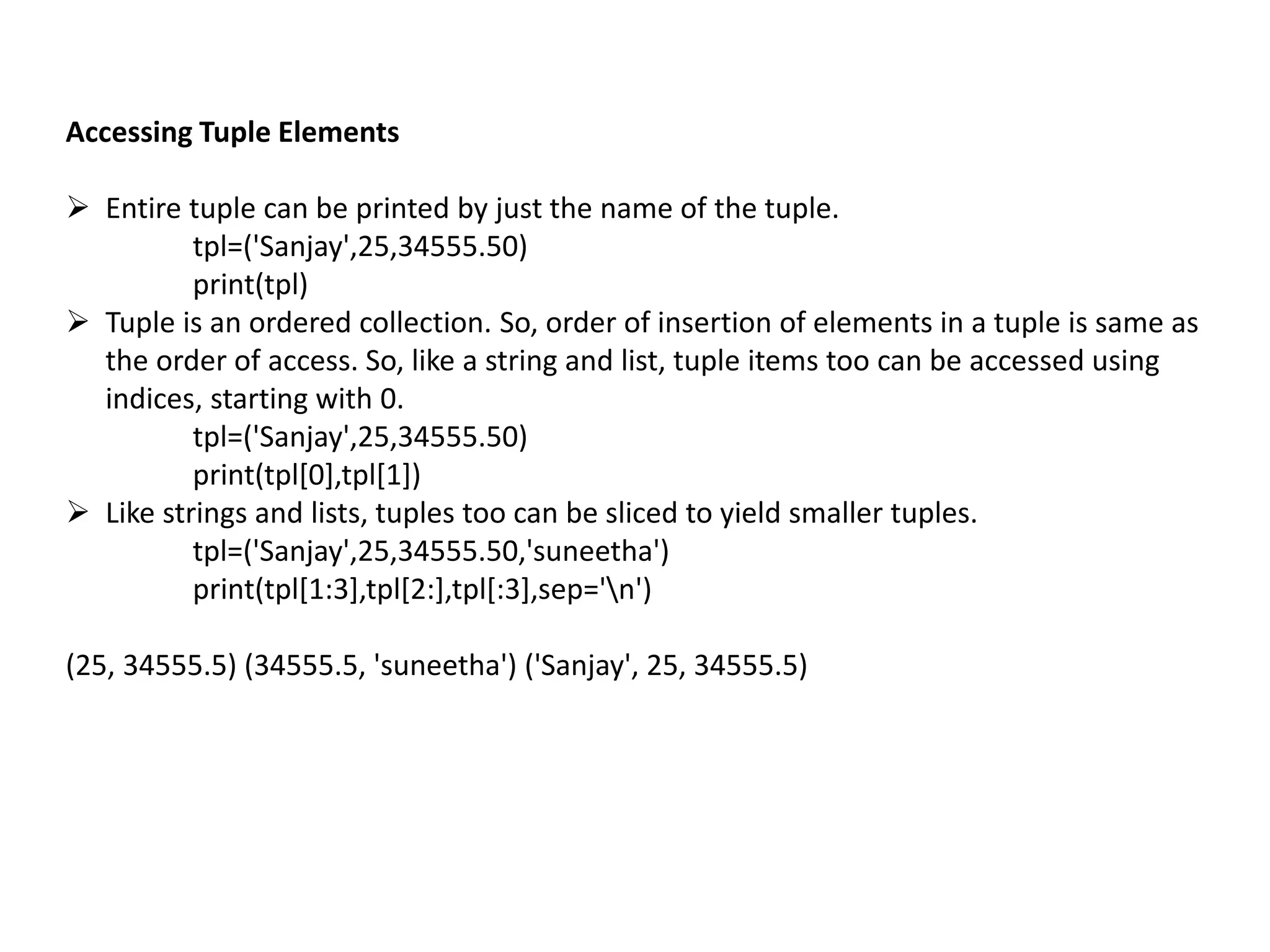 Accessing Tuple Elements
 Entire tuple can be printed by just the name of the tuple.
tpl=('Sanjay',25,34555.50)
print(tpl)
 Tuple is an ordered collection. So, order of insertion of elements in a tuple is same as
the order of access. So, like a string and list, tuple items too can be accessed using
indices, starting with 0.
tpl=('Sanjay',25,34555.50)
print(tpl[0],tpl[1])
 Like strings and lists, tuples too can be sliced to yield smaller tuples.
tpl=('Sanjay',25,34555.50,'suneetha')
print(tpl[1:3],tpl[2:],tpl[:3],sep='n')
(25, 34555.5) (34555.5, 'suneetha') ('Sanjay', 25, 34555.5)
 