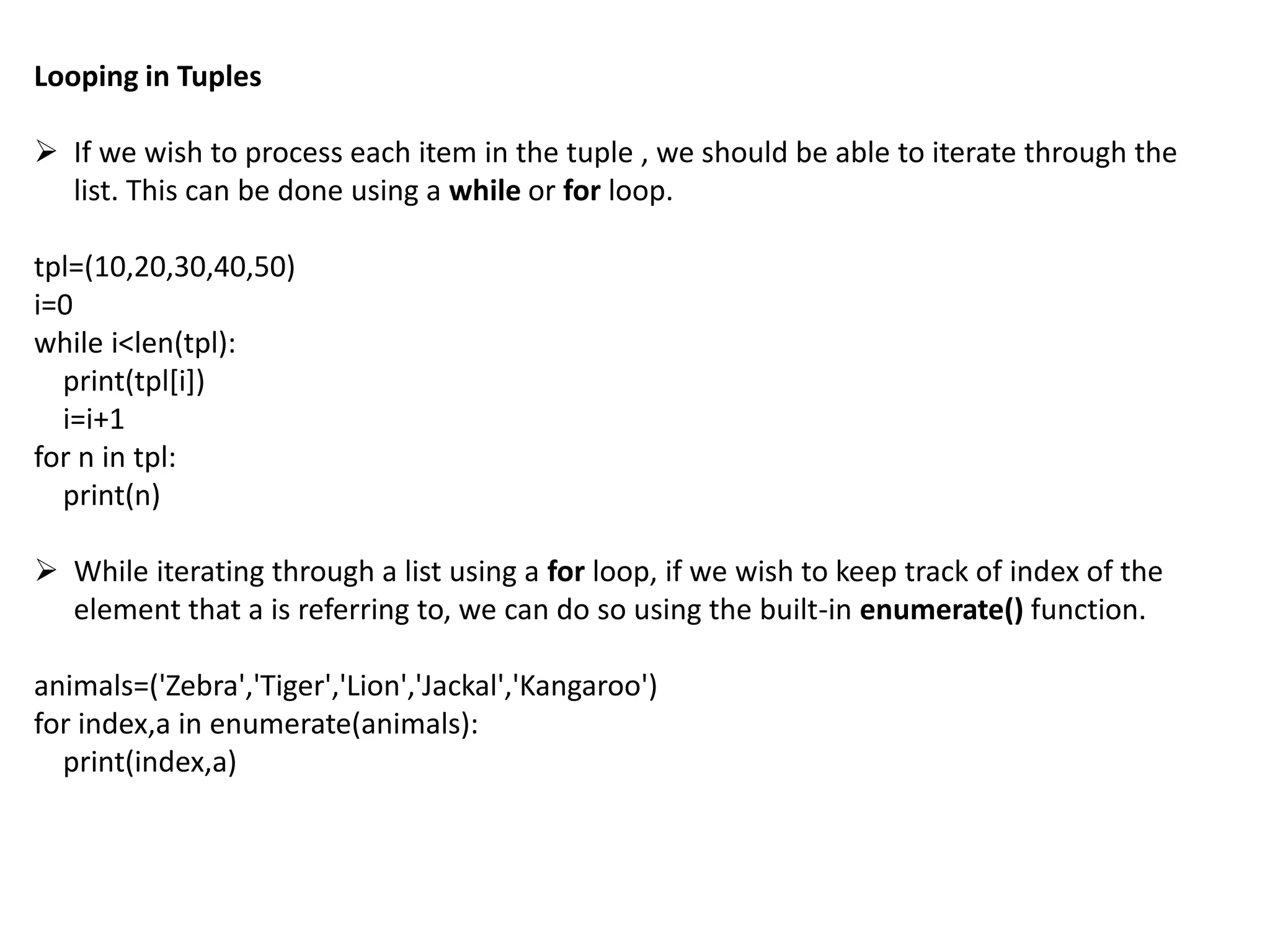 Looping in Tuples
 If we wish to process each item in the tuple , we should be able to iterate through the
list. This can be done using a while or for loop.
tpl=(10,20,30,40,50)
i=0
while i<len(tpl):
print(tpl[i])
i=i+1
for n in tpl:
print(n)
 While iterating through a list using a for loop, if we wish to keep track of index of the
element that a is referring to, we can do so using the built-in enumerate() function.
animals=('Zebra','Tiger','Lion','Jackal','Kangaroo')
for index,a in enumerate(animals):
print(index,a)
 