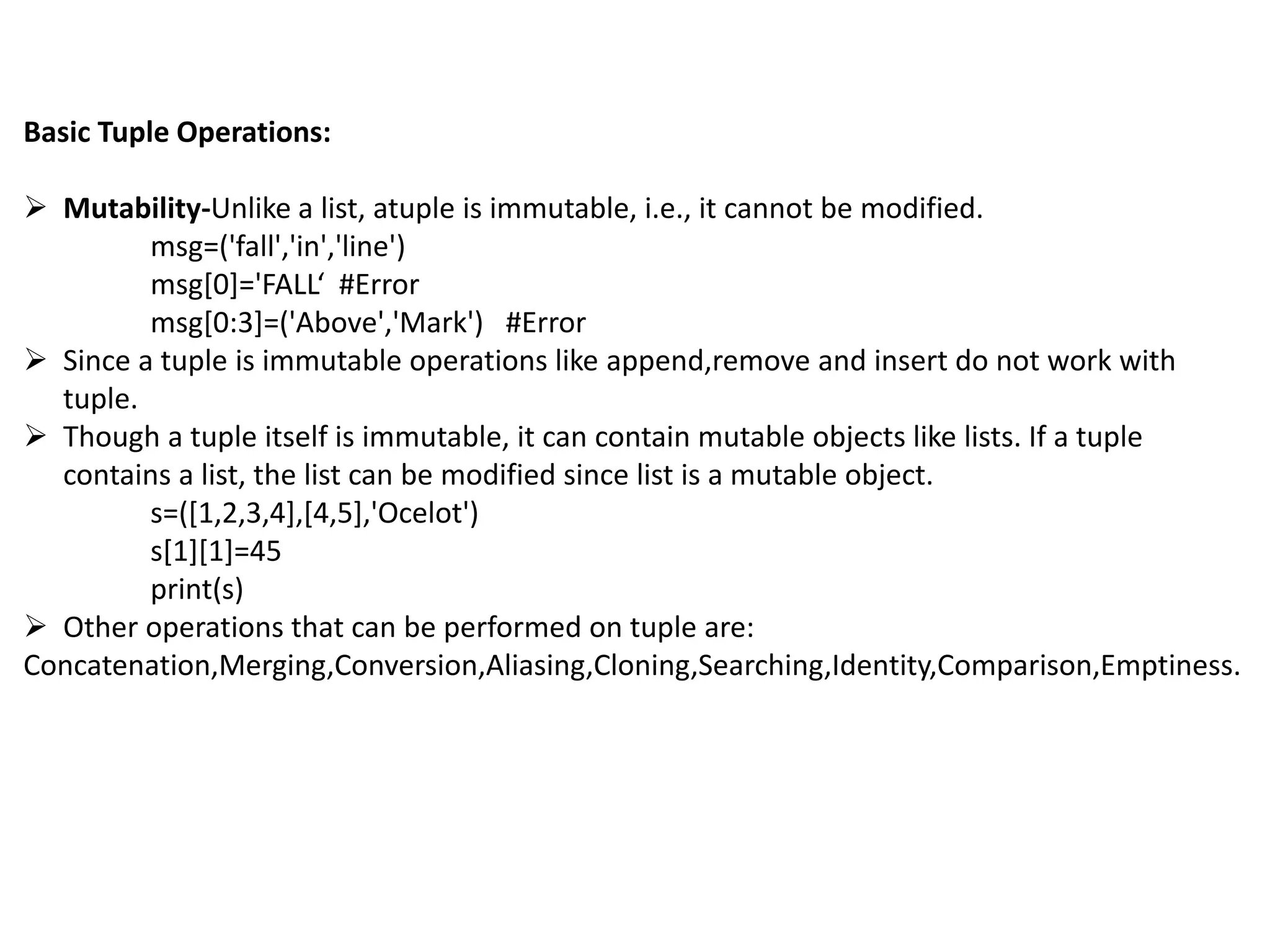 Basic Tuple Operations:
 Mutability-Unlike a list, atuple is immutable, i.e., it cannot be modified.
msg=('fall','in','line')
msg[0]='FALL‘ #Error
msg[0:3]=('Above','Mark') #Error
 Since a tuple is immutable operations like append,remove and insert do not work with
tuple.
 Though a tuple itself is immutable, it can contain mutable objects like lists. If a tuple
contains a list, the list can be modified since list is a mutable object.
s=([1,2,3,4],[4,5],'Ocelot')
s[1][1]=45
print(s)
 Other operations that can be performed on tuple are:
Concatenation,Merging,Conversion,Aliasing,Cloning,Searching,Identity,Comparison,Emptiness.
 