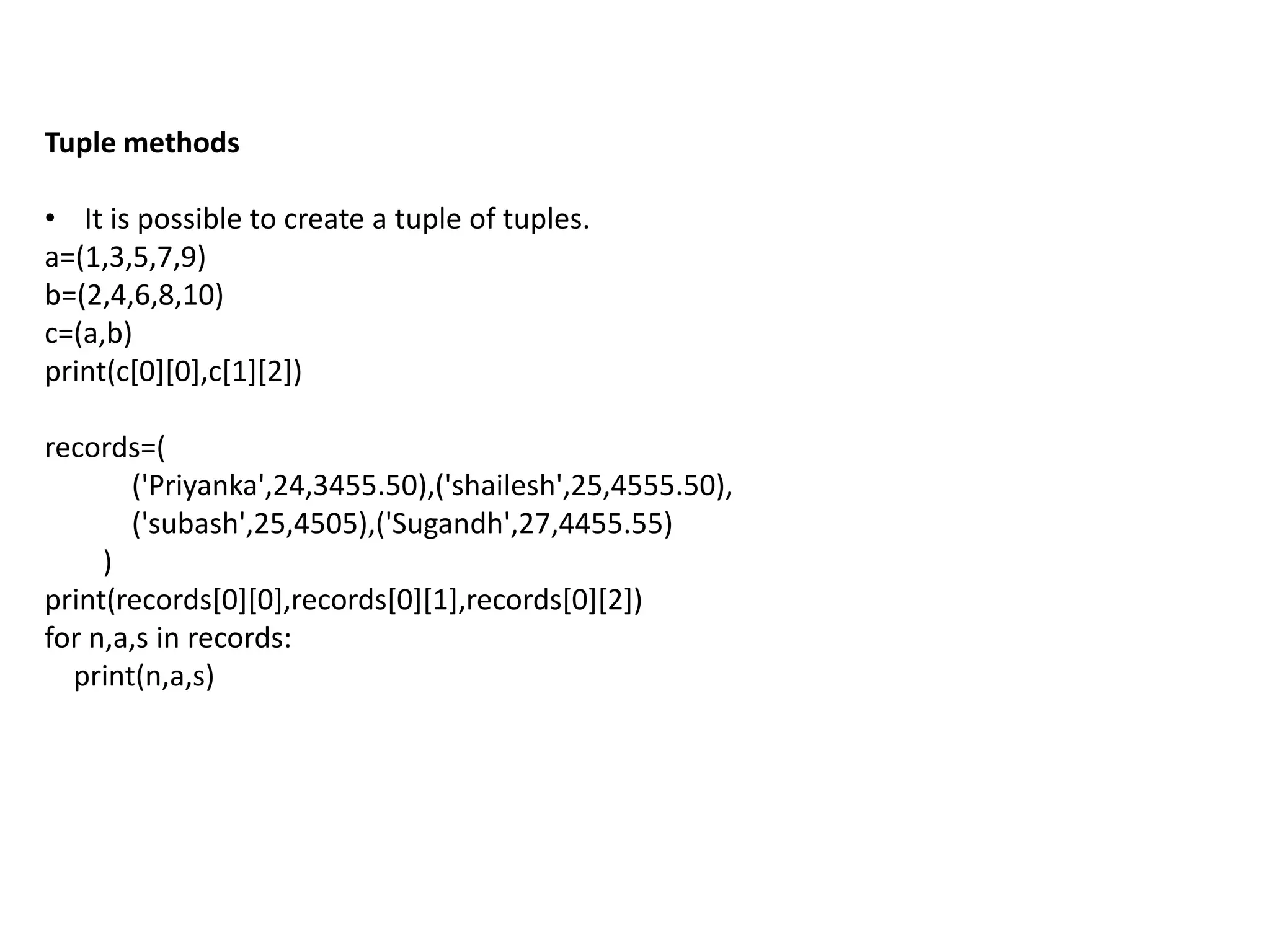 Tuple methods
• It is possible to create a tuple of tuples.
a=(1,3,5,7,9)
b=(2,4,6,8,10)
c=(a,b)
print(c[0][0],c[1][2])
records=(
('Priyanka',24,3455.50),('shailesh',25,4555.50),
('subash',25,4505),('Sugandh',27,4455.55)
)
print(records[0][0],records[0][1],records[0][2])
for n,a,s in records:
print(n,a,s)
 