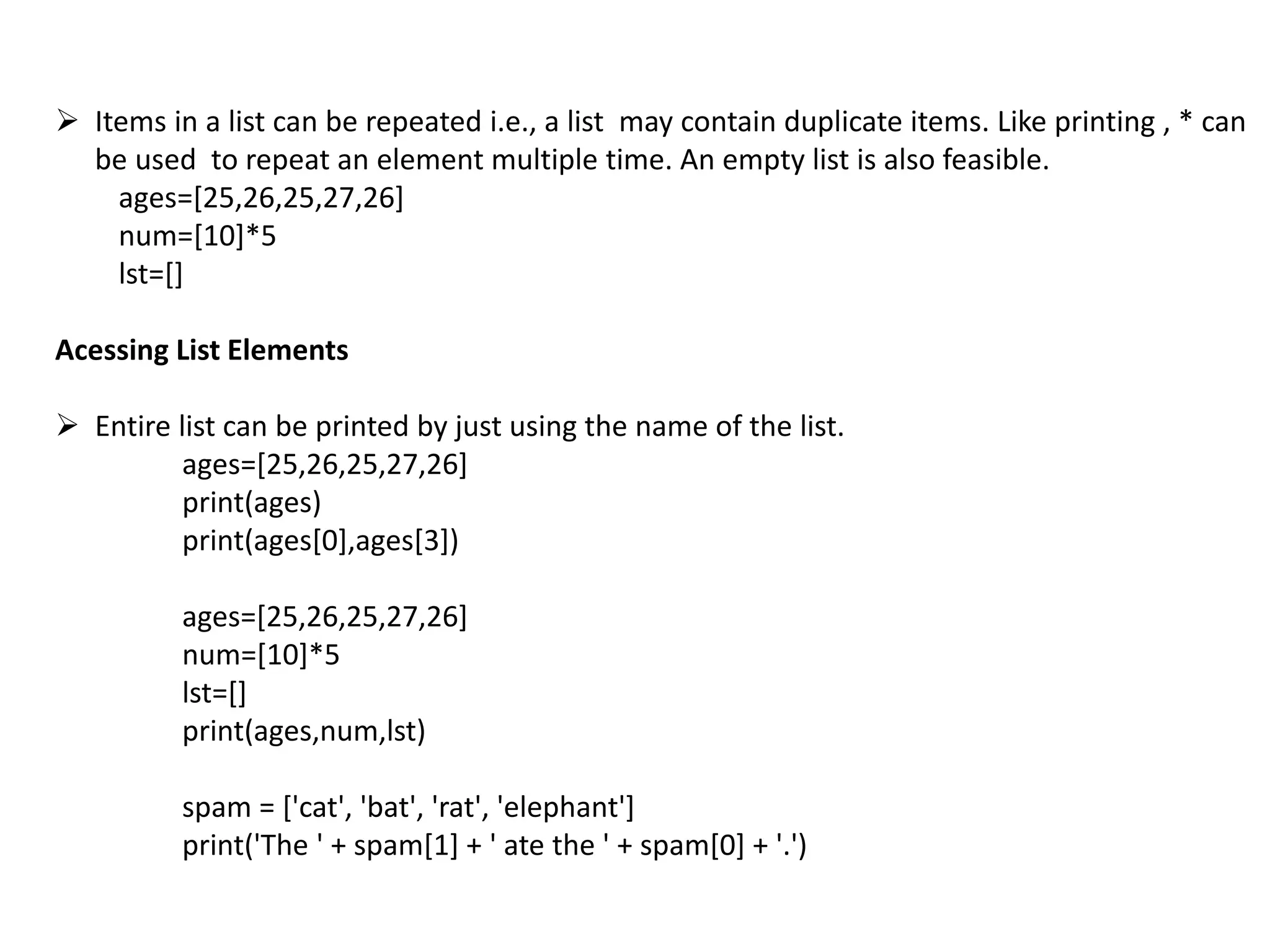  Items in a list can be repeated i.e., a list may contain duplicate items. Like printing , * can
be used to repeat an element multiple time. An empty list is also feasible.
ages=[25,26,25,27,26]
num=[10]*5
lst=[]
Acessing List Elements
 Entire list can be printed by just using the name of the list.
ages=[25,26,25,27,26]
print(ages)
print(ages[0],ages[3])
ages=[25,26,25,27,26]
num=[10]*5
lst=[]
print(ages,num,lst)
spam = ['cat', 'bat', 'rat', 'elephant']
print('The ' + spam[1] + ' ate the ' + spam[0] + '.')
 