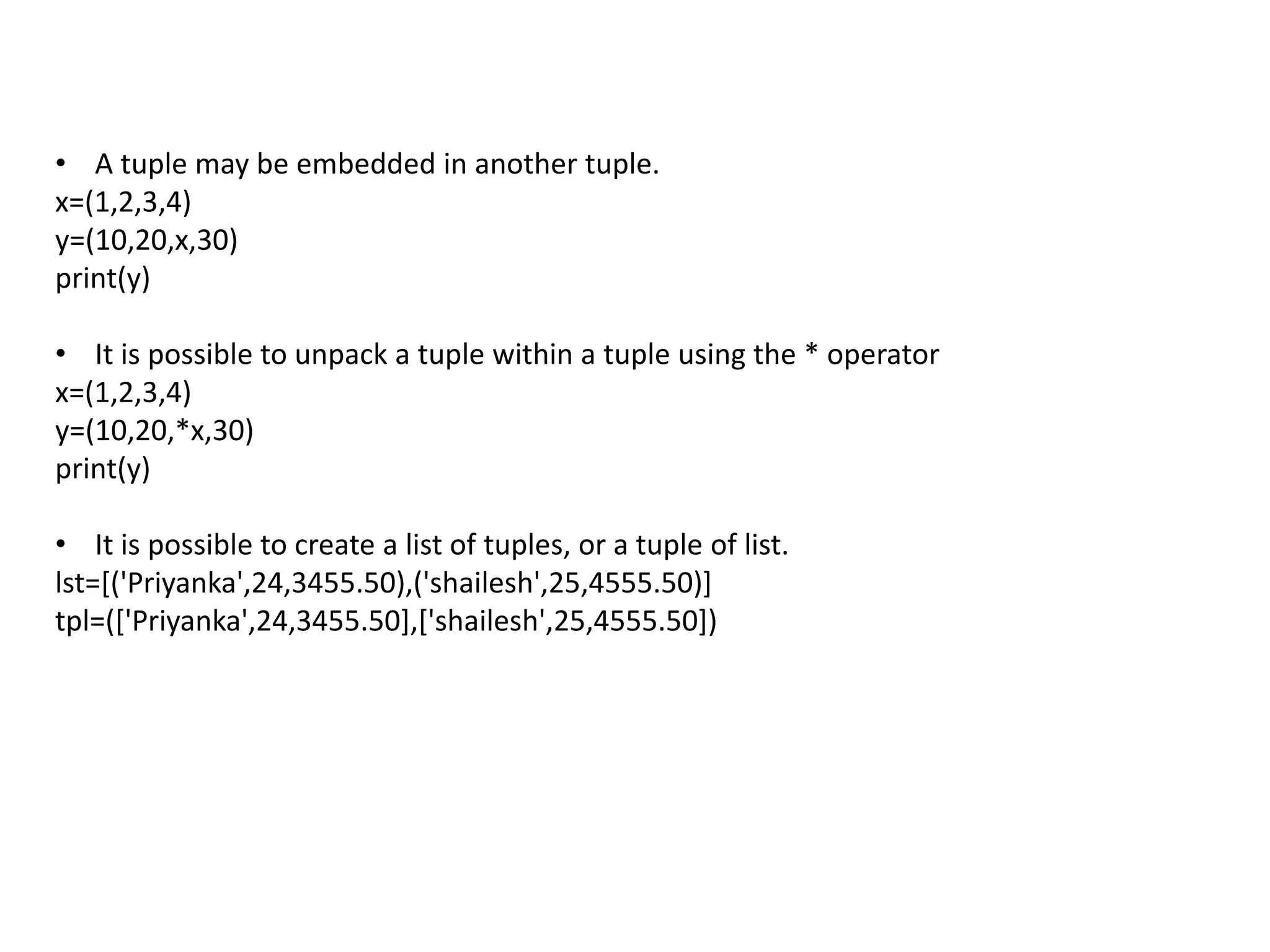 • A tuple may be embedded in another tuple.
x=(1,2,3,4)
y=(10,20,x,30)
print(y)
• It is possible to unpack a tuple within a tuple using the * operator
x=(1,2,3,4)
y=(10,20,*x,30)
print(y)
• It is possible to create a list of tuples, or a tuple of list.
lst=[('Priyanka',24,3455.50),('shailesh',25,4555.50)]
tpl=(['Priyanka',24,3455.50],['shailesh',25,4555.50])
 