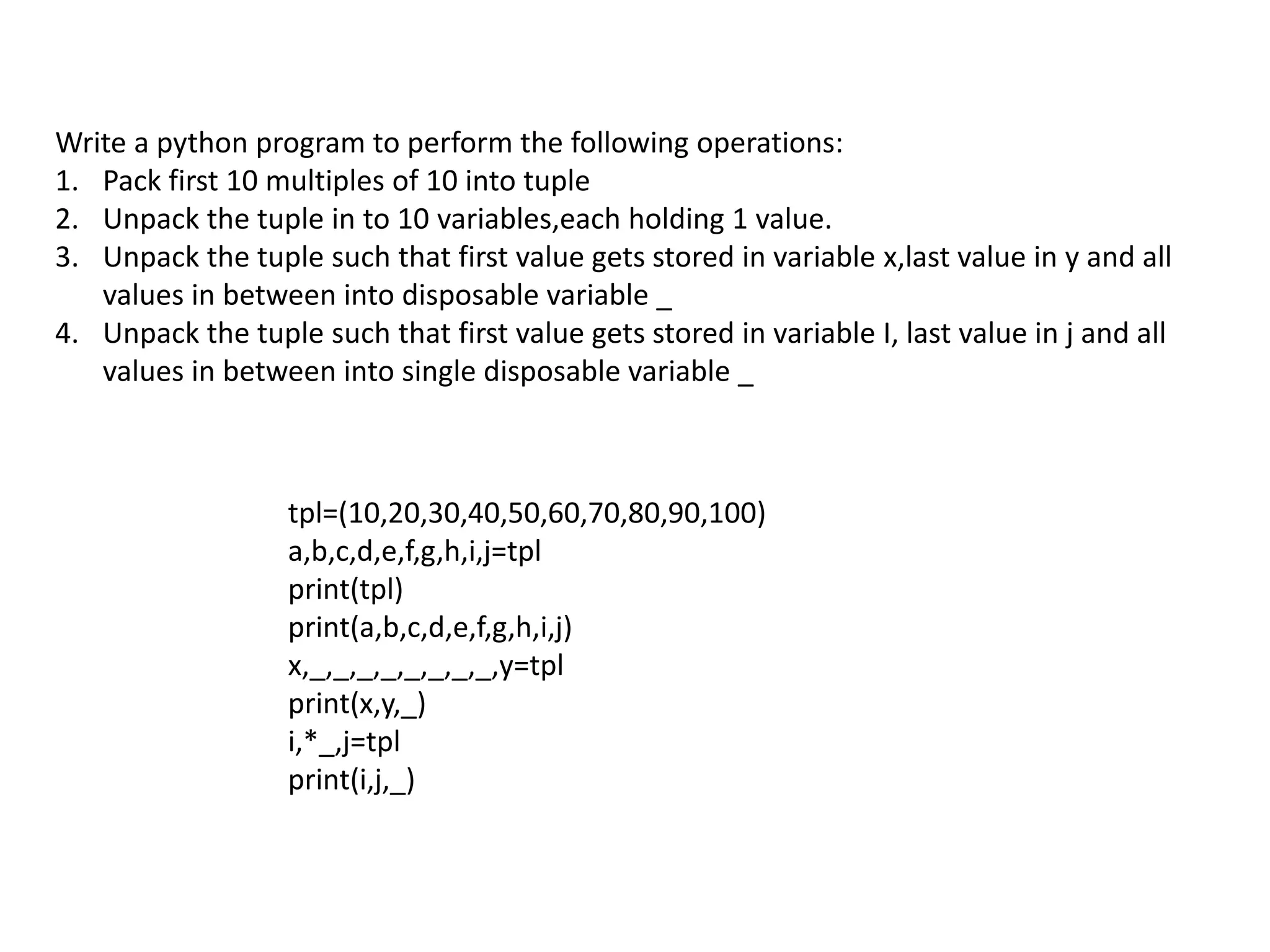 Write a python program to perform the following operations:
1. Pack first 10 multiples of 10 into tuple
2. Unpack the tuple in to 10 variables,each holding 1 value.
3. Unpack the tuple such that first value gets stored in variable x,last value in y and all
values in between into disposable variable _
4. Unpack the tuple such that first value gets stored in variable I, last value in j and all
values in between into single disposable variable _
tpl=(10,20,30,40,50,60,70,80,90,100)
a,b,c,d,e,f,g,h,i,j=tpl
print(tpl)
print(a,b,c,d,e,f,g,h,i,j)
x,_,_,_,_,_,_,_,_,y=tpl
print(x,y,_)
i,*_,j=tpl
print(i,j,_)
 