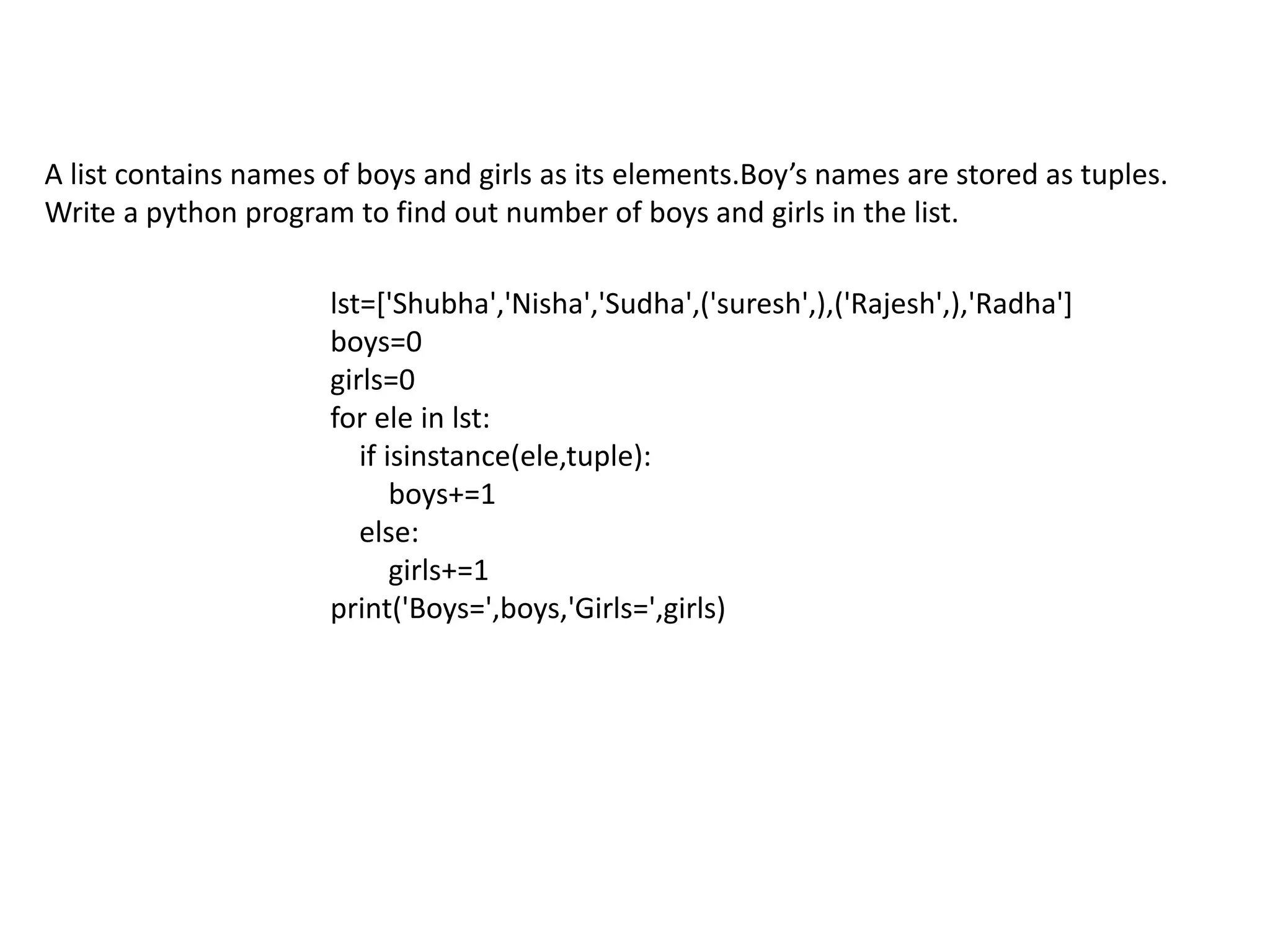 A list contains names of boys and girls as its elements.Boy’s names are stored as tuples.
Write a python program to find out number of boys and girls in the list.
lst=['Shubha','Nisha','Sudha',('suresh',),('Rajesh',),'Radha']
boys=0
girls=0
for ele in lst:
if isinstance(ele,tuple):
boys+=1
else:
girls+=1
print('Boys=',boys,'Girls=',girls)
 