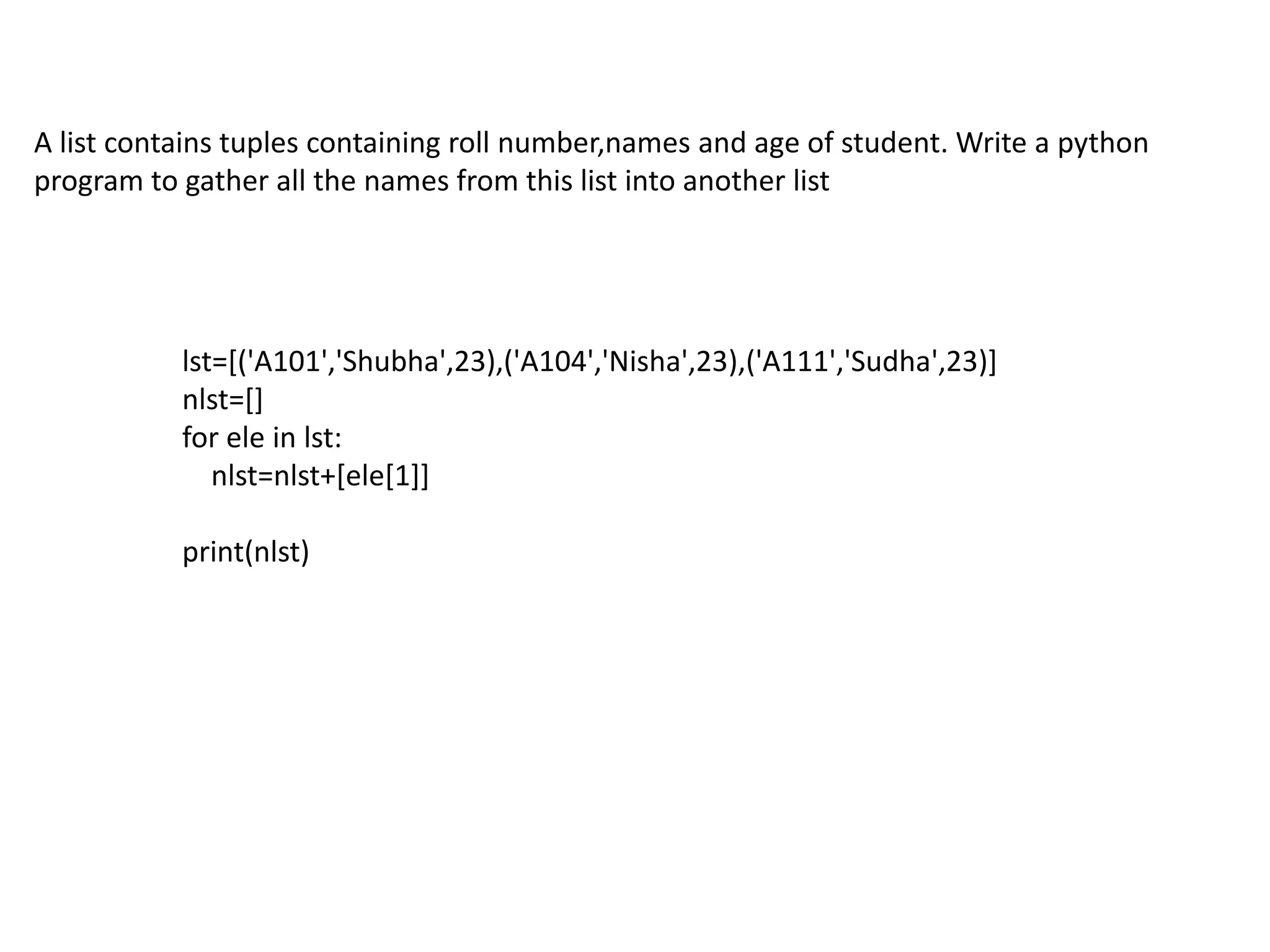 A list contains tuples containing roll number,names and age of student. Write a python
program to gather all the names from this list into another list
lst=[('A101','Shubha',23),('A104','Nisha',23),('A111','Sudha',23)]
nlst=[]
for ele in lst:
nlst=nlst+[ele[1]]
print(nlst)
 