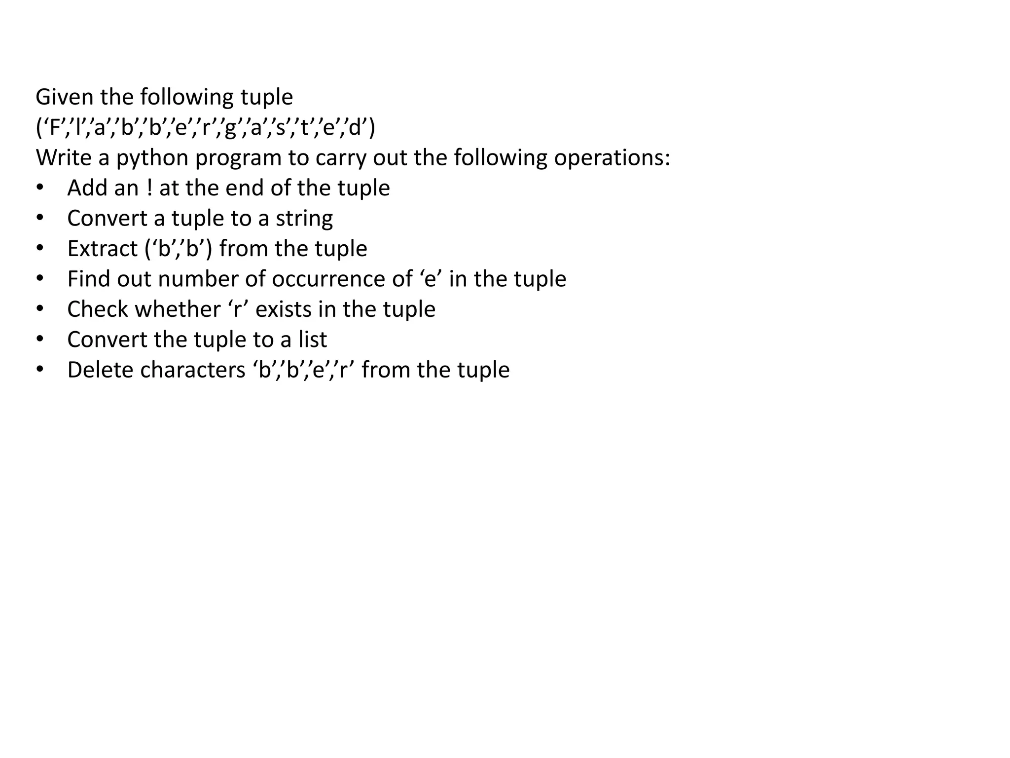 Given the following tuple
(‘F’,’l’,’a’,’b’,’b’,’e’,’r’,’g’,’a’,’s’,’t’,’e’,’d’)
Write a python program to carry out the following operations:
• Add an ! at the end of the tuple
• Convert a tuple to a string
• Extract (‘b’,’b’) from the tuple
• Find out number of occurrence of ‘e’ in the tuple
• Check whether ‘r’ exists in the tuple
• Convert the tuple to a list
• Delete characters ‘b’,’b’,’e’,’r’ from the tuple
 