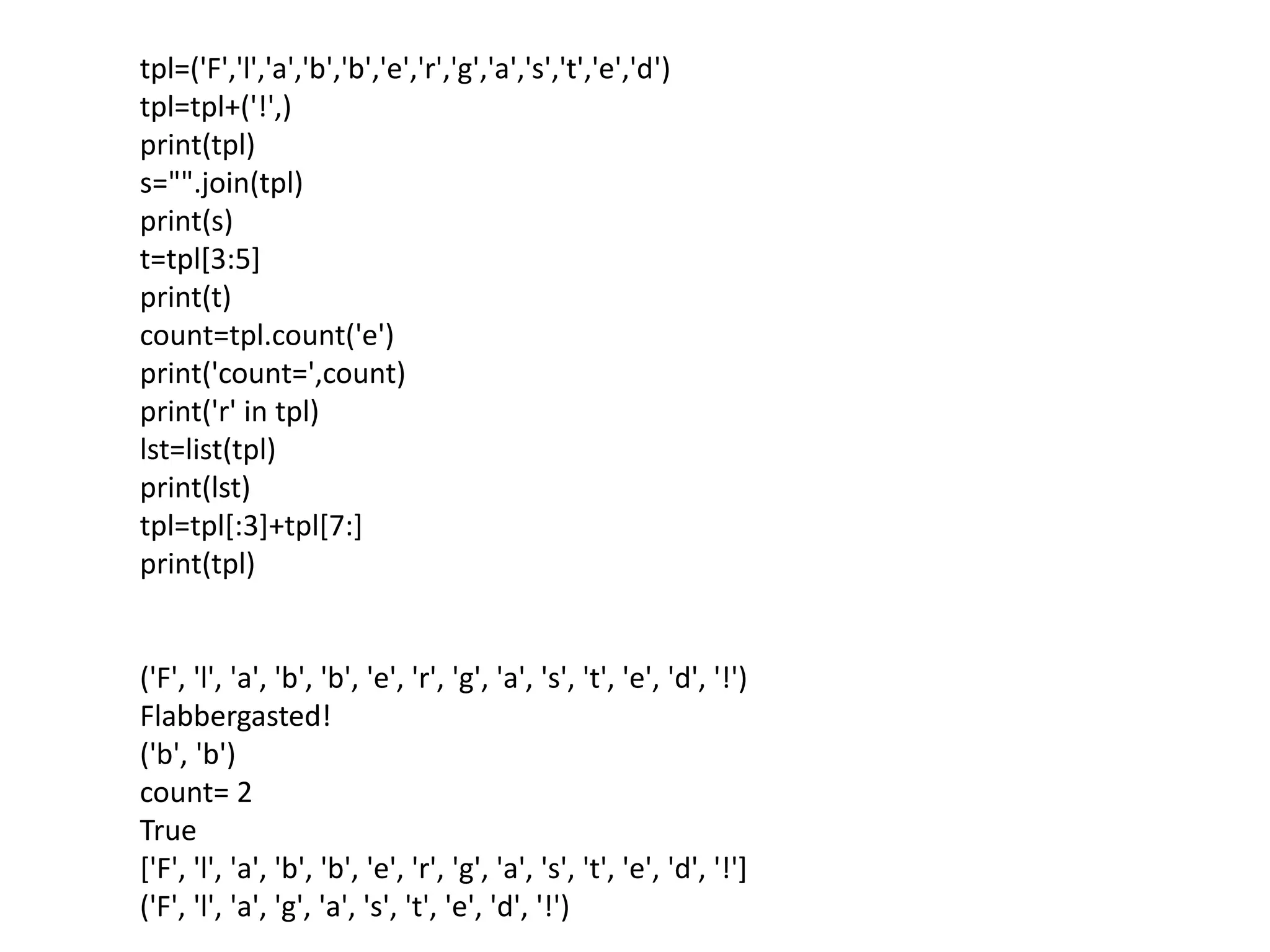 tpl=('F','l','a','b','b','e','r','g','a','s','t','e','d')
tpl=tpl+('!',)
print(tpl)
s="".join(tpl)
print(s)
t=tpl[3:5]
print(t)
count=tpl.count('e')
print('count=',count)
print('r' in tpl)
lst=list(tpl)
print(lst)
tpl=tpl[:3]+tpl[7:]
print(tpl)
('F', 'l', 'a', 'b', 'b', 'e', 'r', 'g', 'a', 's', 't', 'e', 'd', '!')
Flabbergasted!
('b', 'b')
count= 2
True
['F', 'l', 'a', 'b', 'b', 'e', 'r', 'g', 'a', 's', 't', 'e', 'd', '!']
('F', 'l', 'a', 'g', 'a', 's', 't', 'e', 'd', '!')
 