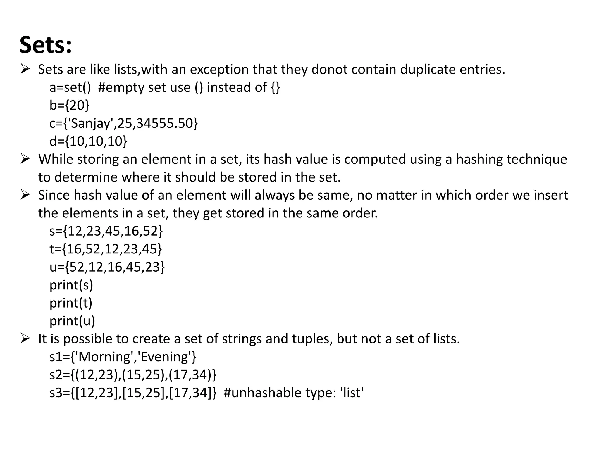 Sets:
 Sets are like lists,with an exception that they donot contain duplicate entries.
a=set() #empty set use () instead of {}
b={20}
c={'Sanjay',25,34555.50}
d={10,10,10}
 While storing an element in a set, its hash value is computed using a hashing technique
to determine where it should be stored in the set.
 Since hash value of an element will always be same, no matter in which order we insert
the elements in a set, they get stored in the same order.
s={12,23,45,16,52}
t={16,52,12,23,45}
u={52,12,16,45,23}
print(s)
print(t)
print(u)
 It is possible to create a set of strings and tuples, but not a set of lists.
s1={'Morning','Evening'}
s2={(12,23),(15,25),(17,34)}
s3={[12,23],[15,25],[17,34]} #unhashable type: 'list'
 