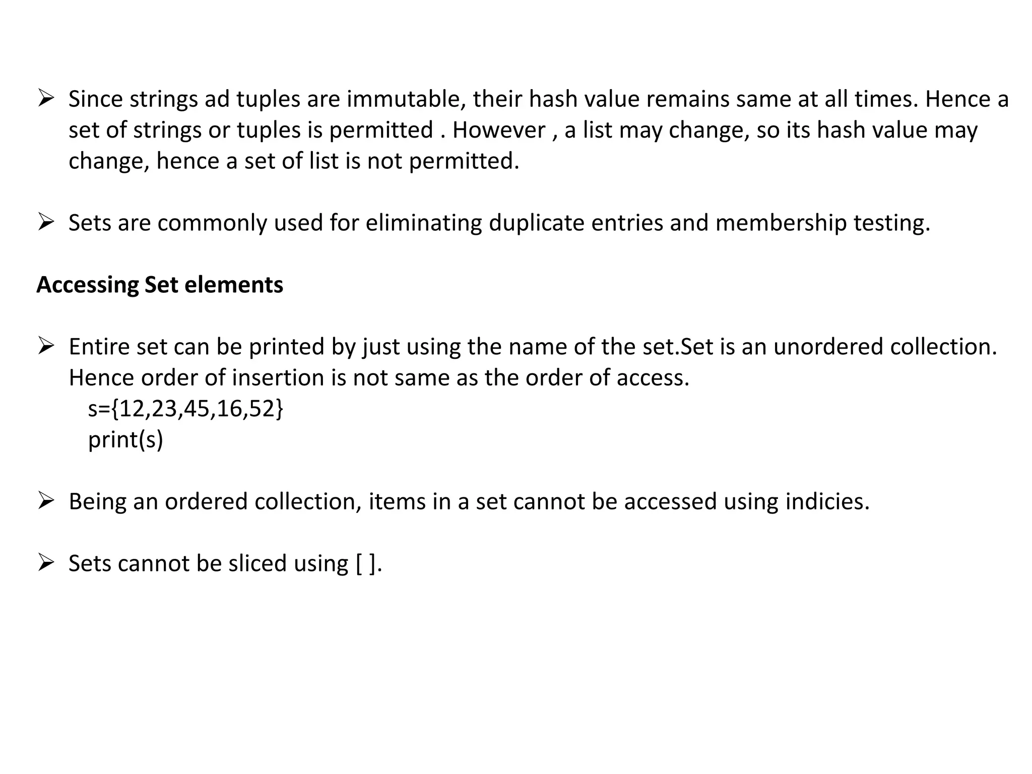  Since strings ad tuples are immutable, their hash value remains same at all times. Hence a
set of strings or tuples is permitted . However , a list may change, so its hash value may
change, hence a set of list is not permitted.
 Sets are commonly used for eliminating duplicate entries and membership testing.
Accessing Set elements
 Entire set can be printed by just using the name of the set.Set is an unordered collection.
Hence order of insertion is not same as the order of access.
s={12,23,45,16,52}
print(s)
 Being an ordered collection, items in a set cannot be accessed using indicies.
 Sets cannot be sliced using [ ].
 