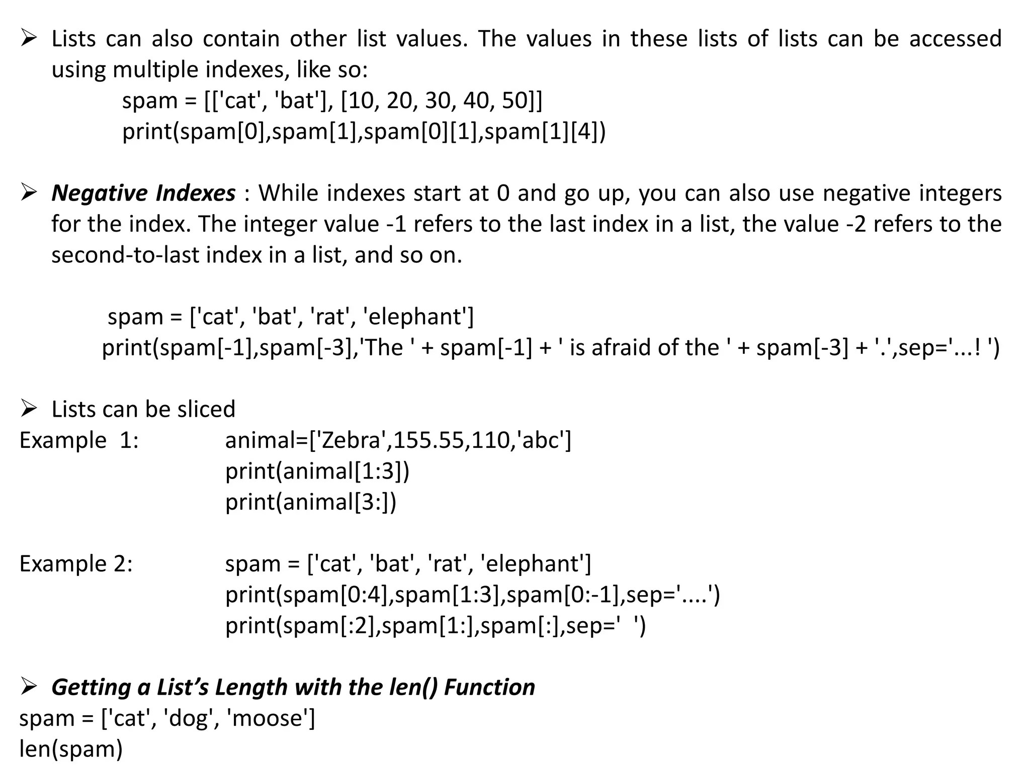  Lists can also contain other list values. The values in these lists of lists can be accessed
using multiple indexes, like so:
spam = [['cat', 'bat'], [10, 20, 30, 40, 50]]
print(spam[0],spam[1],spam[0][1],spam[1][4])
 Negative Indexes : While indexes start at 0 and go up, you can also use negative integers
for the index. The integer value -1 refers to the last index in a list, the value -2 refers to the
second-to-last index in a list, and so on.
spam = ['cat', 'bat', 'rat', 'elephant']
print(spam[-1],spam[-3],'The ' + spam[-1] + ' is afraid of the ' + spam[-3] + '.',sep='...! ')
 Lists can be sliced
Example 1: animal=['Zebra',155.55,110,'abc']
print(animal[1:3])
print(animal[3:])
Example 2: spam = ['cat', 'bat', 'rat', 'elephant']
print(spam[0:4],spam[1:3],spam[0:-1],sep='....')
print(spam[:2],spam[1:],spam[:],sep=' ')
 Getting a List’s Length with the len() Function
spam = ['cat', 'dog', 'moose']
len(spam)
 