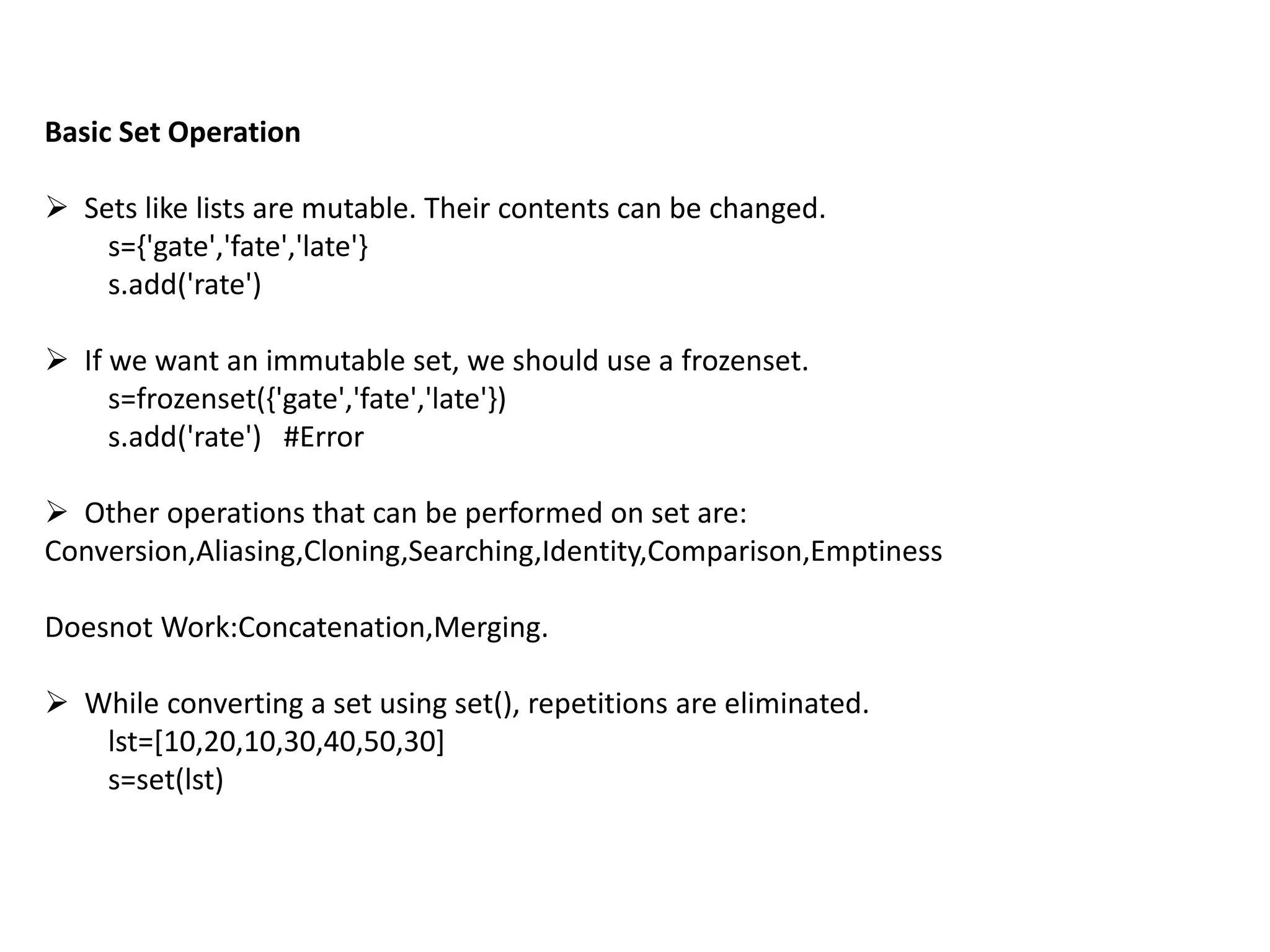 Basic Set Operation
 Sets like lists are mutable. Their contents can be changed.
s={'gate','fate','late'}
s.add('rate')
 If we want an immutable set, we should use a frozenset.
s=frozenset({'gate','fate','late'})
s.add('rate') #Error
 Other operations that can be performed on set are:
Conversion,Aliasing,Cloning,Searching,Identity,Comparison,Emptiness
Doesnot Work:Concatenation,Merging.
 While converting a set using set(), repetitions are eliminated.
lst=[10,20,10,30,40,50,30]
s=set(lst)
 