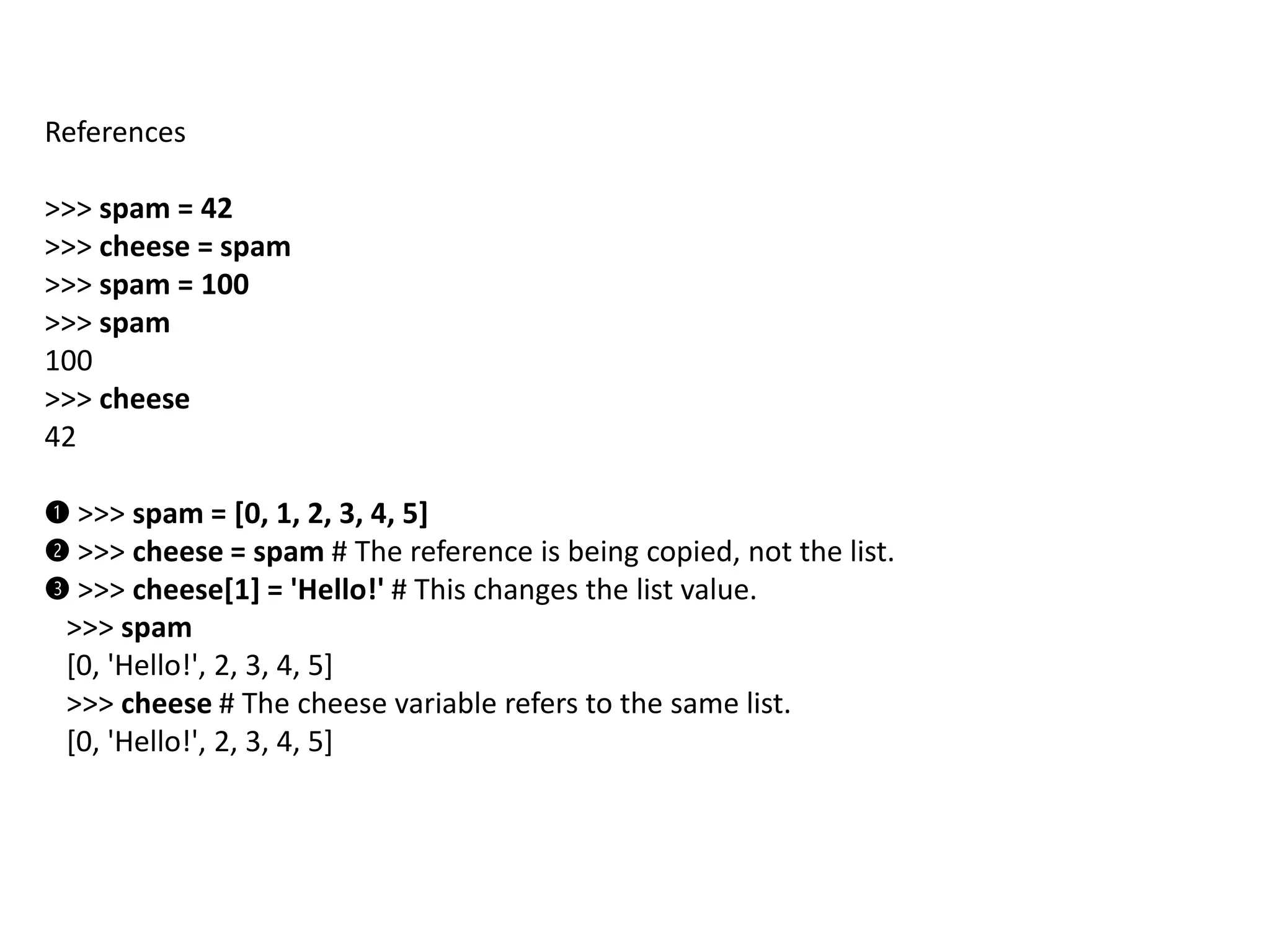 References
>>> spam = 42
>>> cheese = spam
>>> spam = 100
>>> spam
100
>>> cheese
42
➊ >>> spam = [0, 1, 2, 3, 4, 5]
➋ >>> cheese = spam # The reference is being copied, not the list.
➌ >>> cheese[1] = 'Hello!' # This changes the list value.
>>> spam
[0, 'Hello!', 2, 3, 4, 5]
>>> cheese # The cheese variable refers to the same list.
[0, 'Hello!', 2, 3, 4, 5]
 