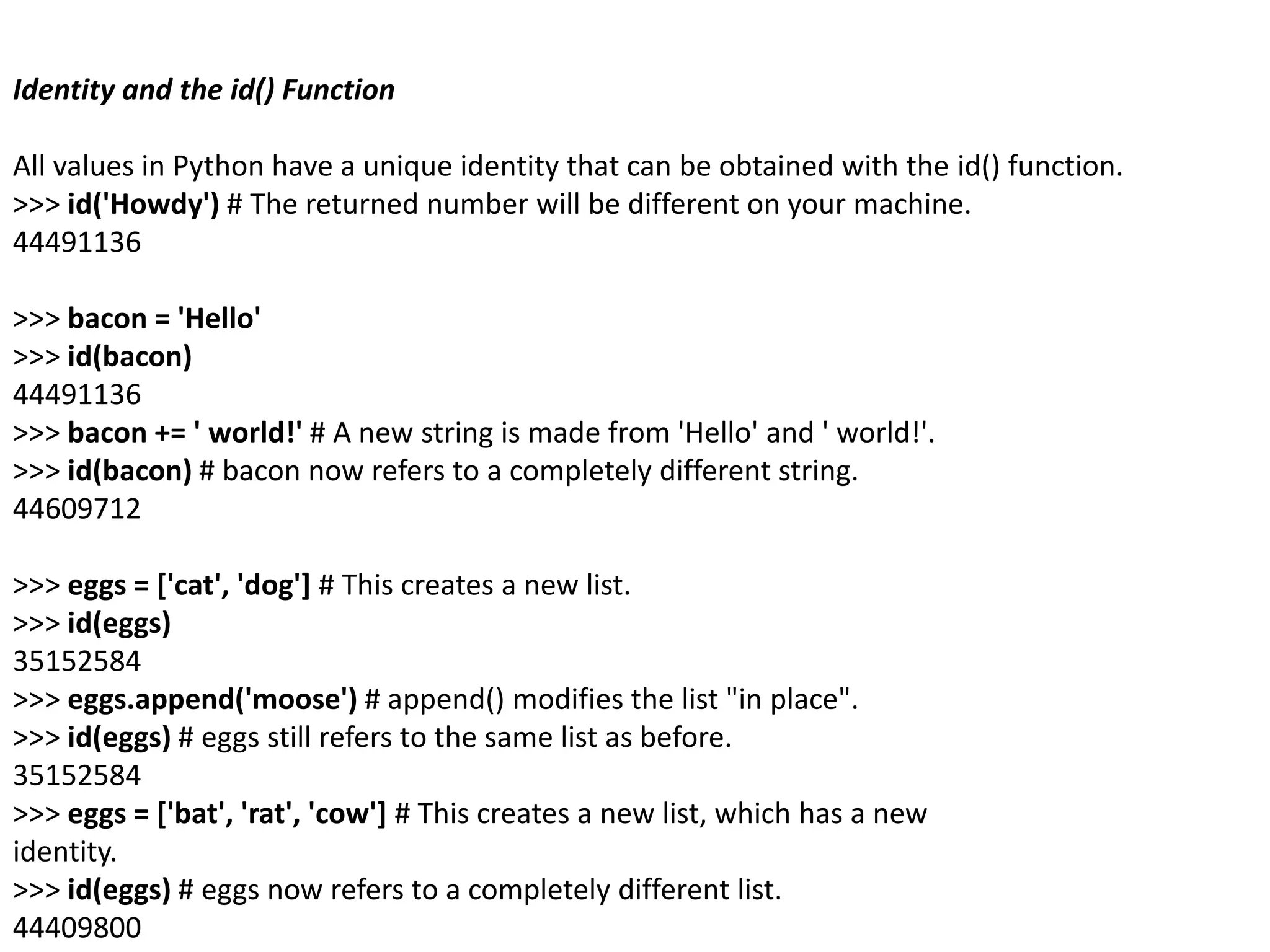 Identity and the id() Function
All values in Python have a unique identity that can be obtained with the id() function.
>>> id('Howdy') # The returned number will be different on your machine.
44491136
>>> bacon = 'Hello'
>>> id(bacon)
44491136
>>> bacon += ' world!' # A new string is made from 'Hello' and ' world!'.
>>> id(bacon) # bacon now refers to a completely different string.
44609712
>>> eggs = ['cat', 'dog'] # This creates a new list.
>>> id(eggs)
35152584
>>> eggs.append('moose') # append() modifies the list "in place".
>>> id(eggs) # eggs still refers to the same list as before.
35152584
>>> eggs = ['bat', 'rat', 'cow'] # This creates a new list, which has a new
identity.
>>> id(eggs) # eggs now refers to a completely different list.
44409800
 