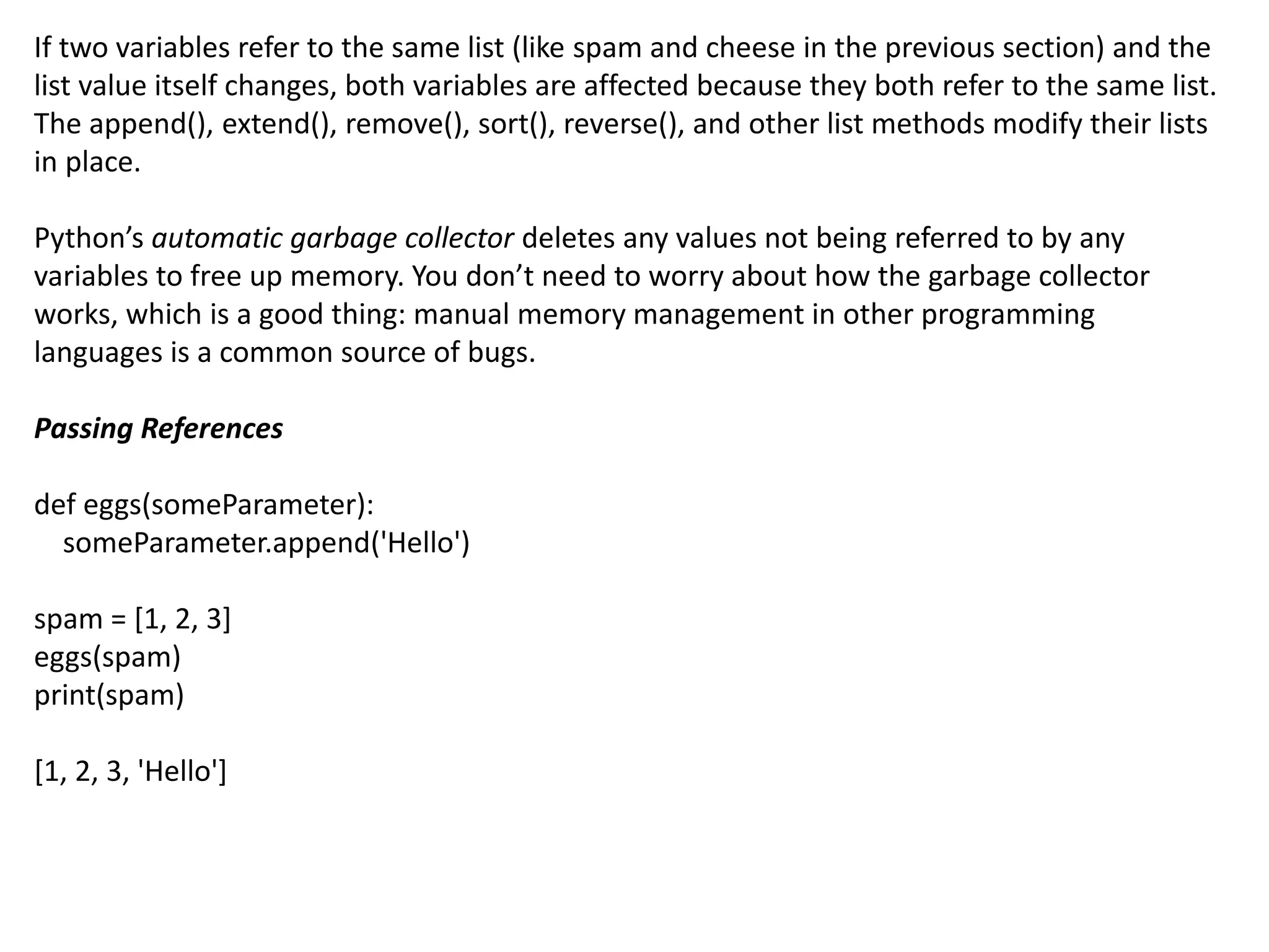 If two variables refer to the same list (like spam and cheese in the previous section) and the
list value itself changes, both variables are affected because they both refer to the same list.
The append(), extend(), remove(), sort(), reverse(), and other list methods modify their lists
in place.
Python’s automatic garbage collector deletes any values not being referred to by any
variables to free up memory. You don’t need to worry about how the garbage collector
works, which is a good thing: manual memory management in other programming
languages is a common source of bugs.
Passing References
def eggs(someParameter):
someParameter.append('Hello')
spam = [1, 2, 3]
eggs(spam)
print(spam)
[1, 2, 3, 'Hello']
 