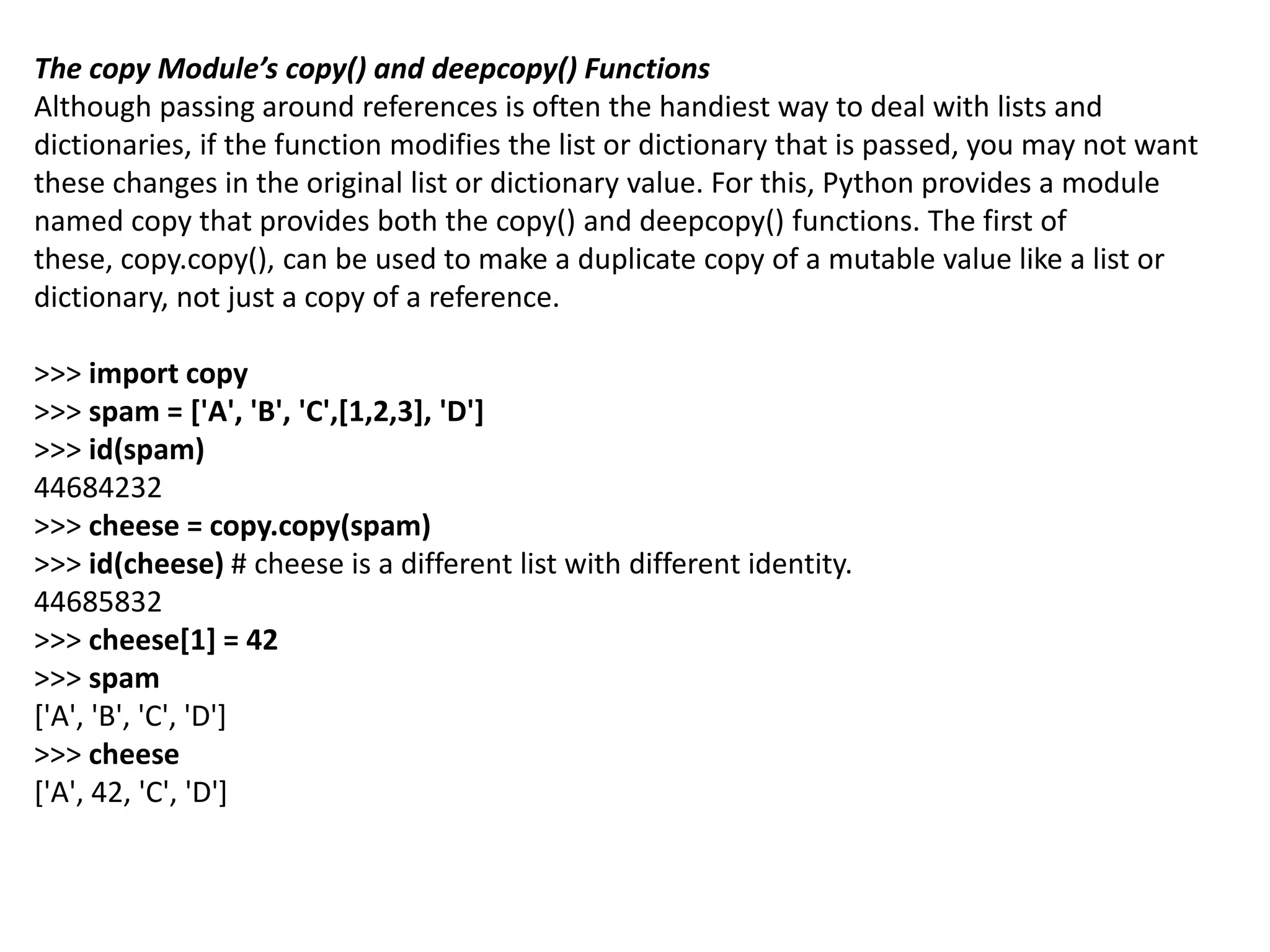 The copy Module’s copy() and deepcopy() Functions
Although passing around references is often the handiest way to deal with lists and
dictionaries, if the function modifies the list or dictionary that is passed, you may not want
these changes in the original list or dictionary value. For this, Python provides a module
named copy that provides both the copy() and deepcopy() functions. The first of
these, copy.copy(), can be used to make a duplicate copy of a mutable value like a list or
dictionary, not just a copy of a reference.
>>> import copy
>>> spam = ['A', 'B', 'C',[1,2,3], 'D']
>>> id(spam)
44684232
>>> cheese = copy.copy(spam)
>>> id(cheese) # cheese is a different list with different identity.
44685832
>>> cheese[1] = 42
>>> spam
['A', 'B', 'C', 'D']
>>> cheese
['A', 42, 'C', 'D']
 