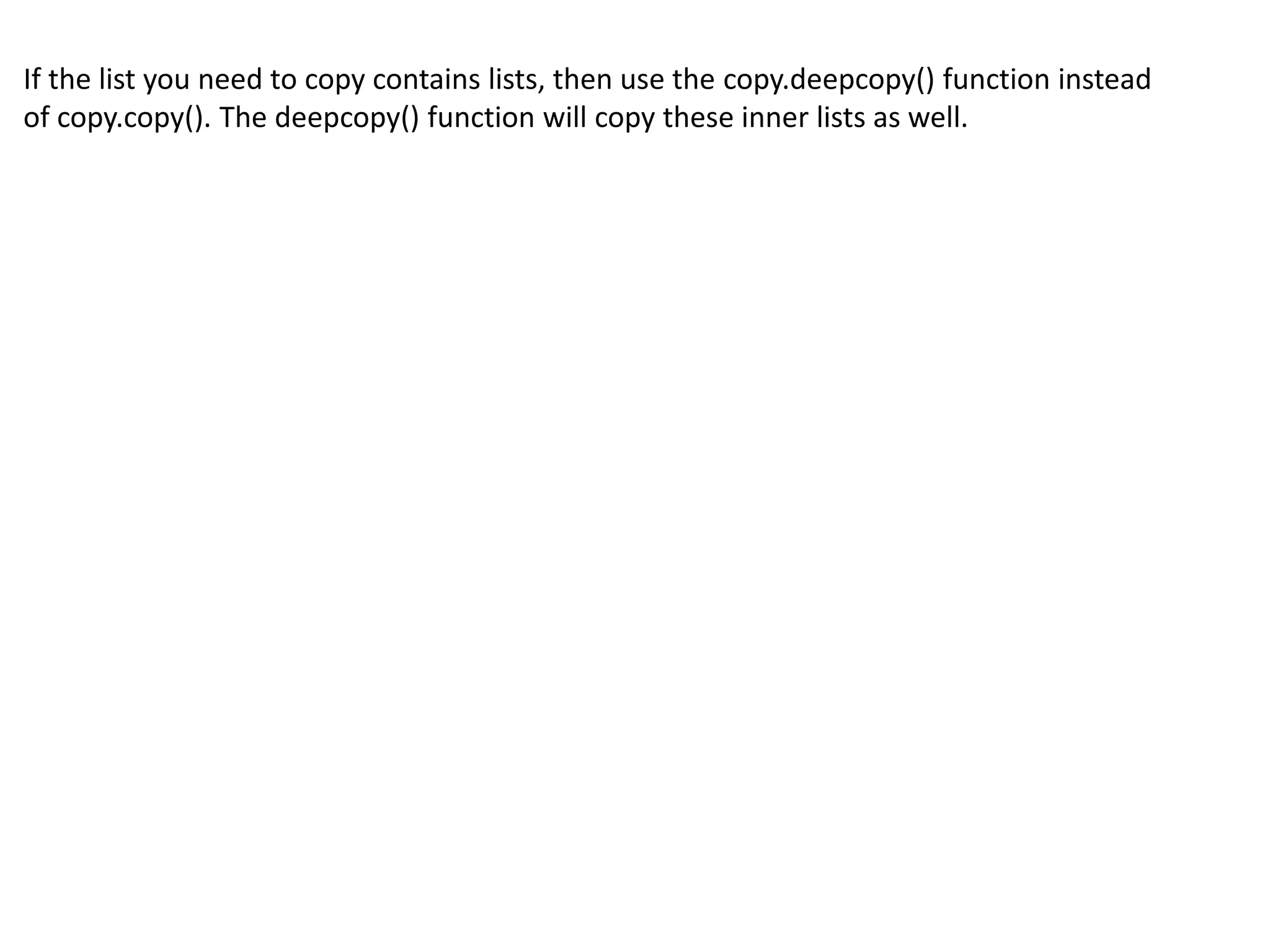 If the list you need to copy contains lists, then use the copy.deepcopy() function instead
of copy.copy(). The deepcopy() function will copy these inner lists as well.
 
