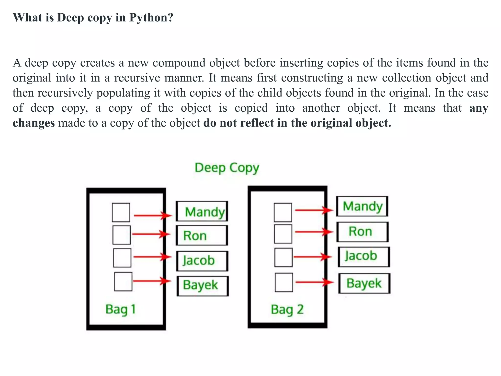 What is Deep copy in Python?
A deep copy creates a new compound object before inserting copies of the items found in the
original into it in a recursive manner. It means first constructing a new collection object and
then recursively populating it with copies of the child objects found in the original. In the case
of deep copy, a copy of the object is copied into another object. It means that any
changes made to a copy of the object do not reflect in the original object.
 