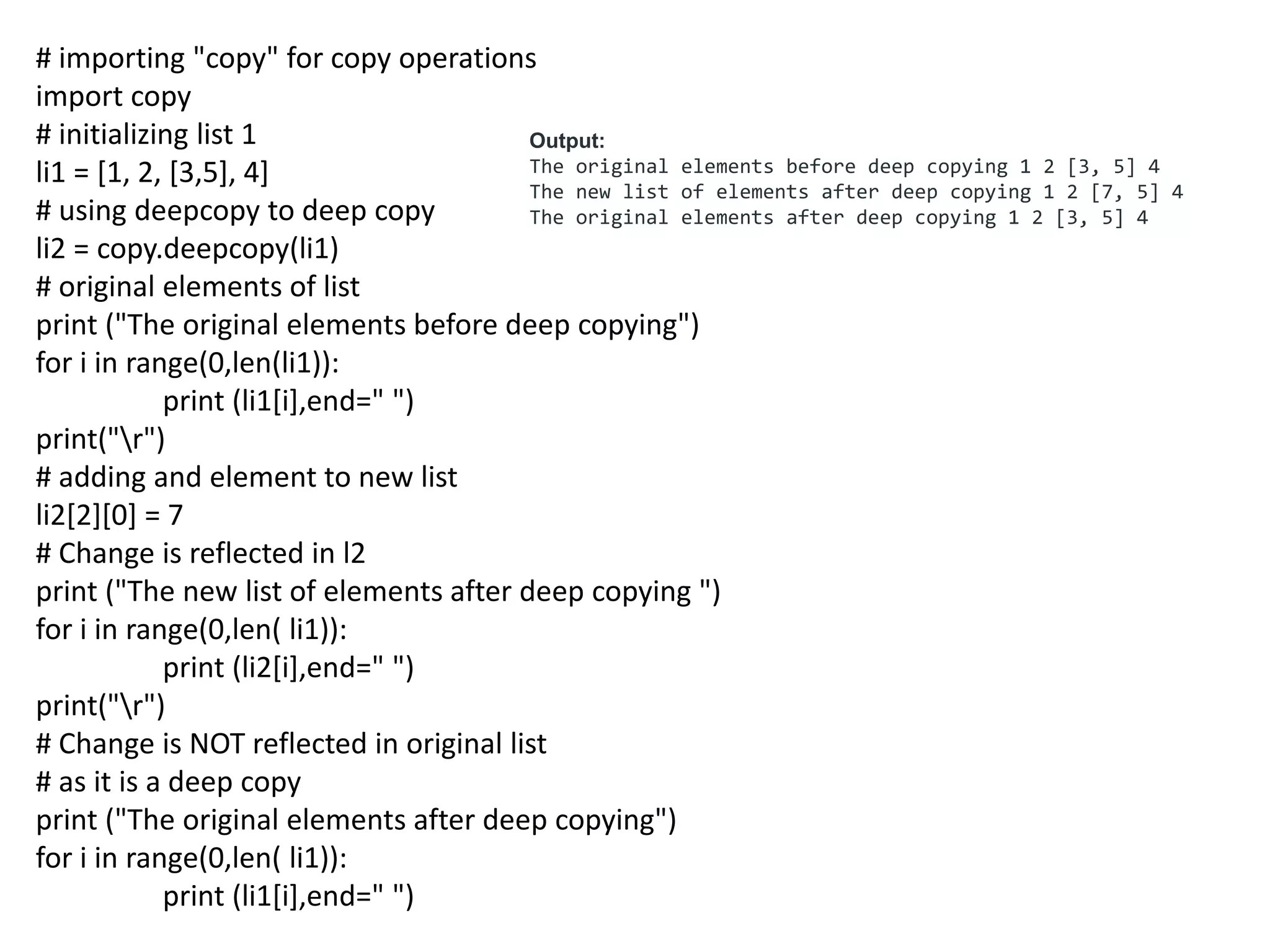 # importing "copy" for copy operations
import copy
# initializing list 1
li1 = [1, 2, [3,5], 4]
# using deepcopy to deep copy
li2 = copy.deepcopy(li1)
# original elements of list
print ("The original elements before deep copying")
for i in range(0,len(li1)):
print (li1[i],end=" ")
print("r")
# adding and element to new list
li2[2][0] = 7
# Change is reflected in l2
print ("The new list of elements after deep copying ")
for i in range(0,len( li1)):
print (li2[i],end=" ")
print("r")
# Change is NOT reflected in original list
# as it is a deep copy
print ("The original elements after deep copying")
for i in range(0,len( li1)):
print (li1[i],end=" ")
Output:
The original elements before deep copying 1 2 [3, 5] 4
The new list of elements after deep copying 1 2 [7, 5] 4
The original elements after deep copying 1 2 [3, 5] 4
 