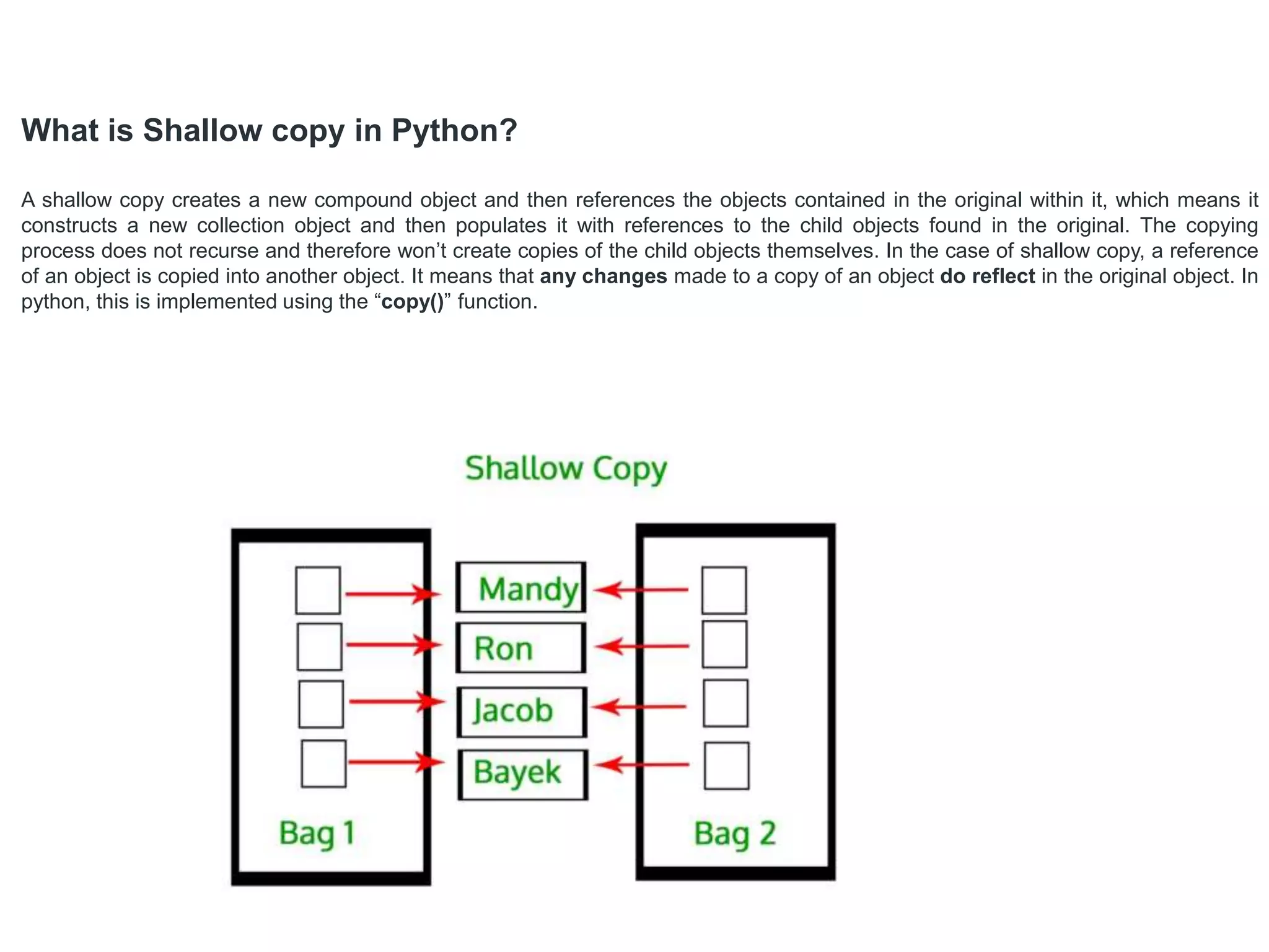 What is Shallow copy in Python?
A shallow copy creates a new compound object and then references the objects contained in the original within it, which means it
constructs a new collection object and then populates it with references to the child objects found in the original. The copying
process does not recurse and therefore won’t create copies of the child objects themselves. In the case of shallow copy, a reference
of an object is copied into another object. It means that any changes made to a copy of an object do reflect in the original object. In
python, this is implemented using the “copy()” function.
 