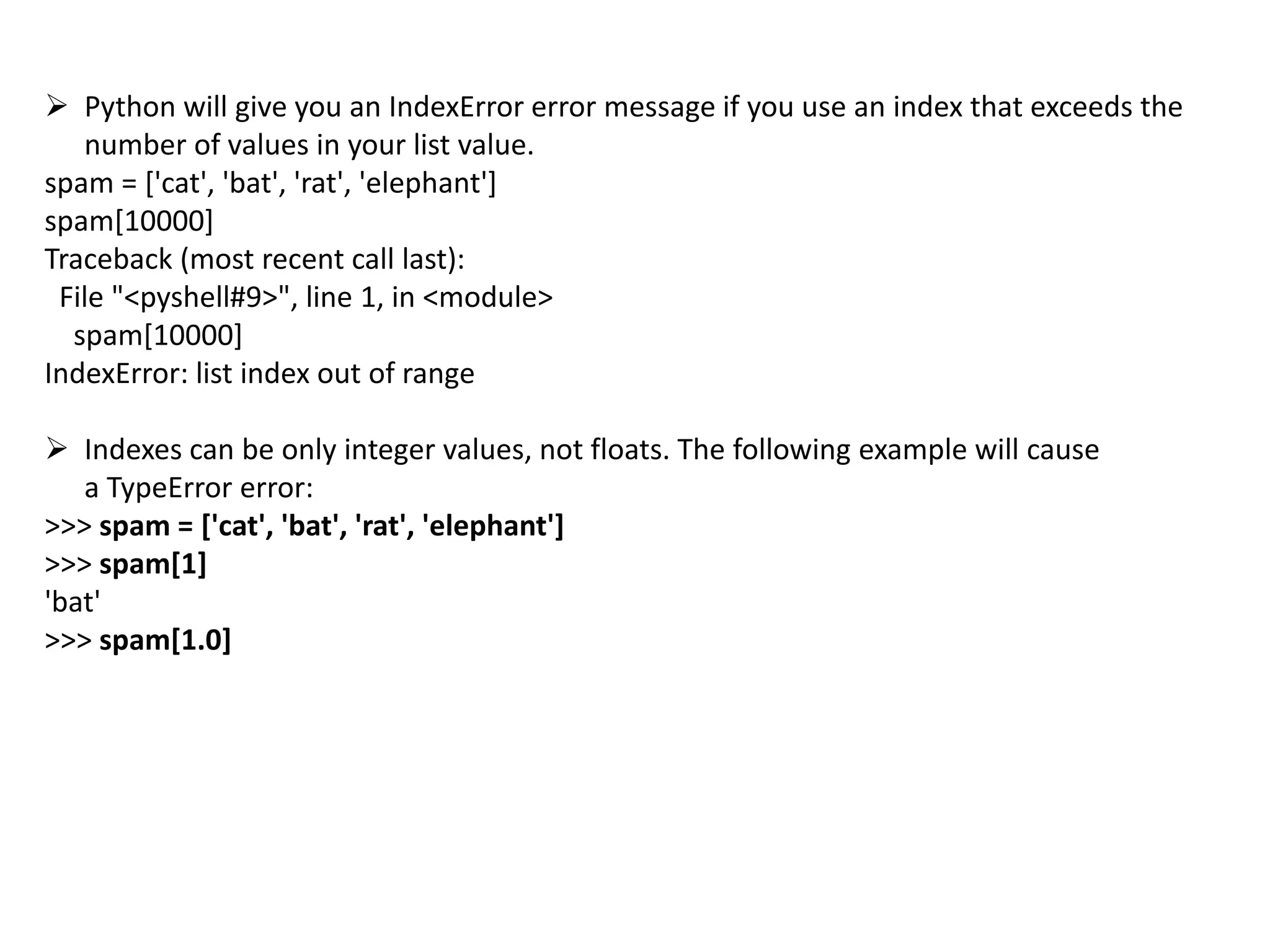  Python will give you an IndexError error message if you use an index that exceeds the
number of values in your list value.
spam = ['cat', 'bat', 'rat', 'elephant']
spam[10000]
Traceback (most recent call last):
File "<pyshell#9>", line 1, in <module>
spam[10000]
IndexError: list index out of range
 Indexes can be only integer values, not floats. The following example will cause
a TypeError error:
>>> spam = ['cat', 'bat', 'rat', 'elephant']
>>> spam[1]
'bat'
>>> spam[1.0]
 