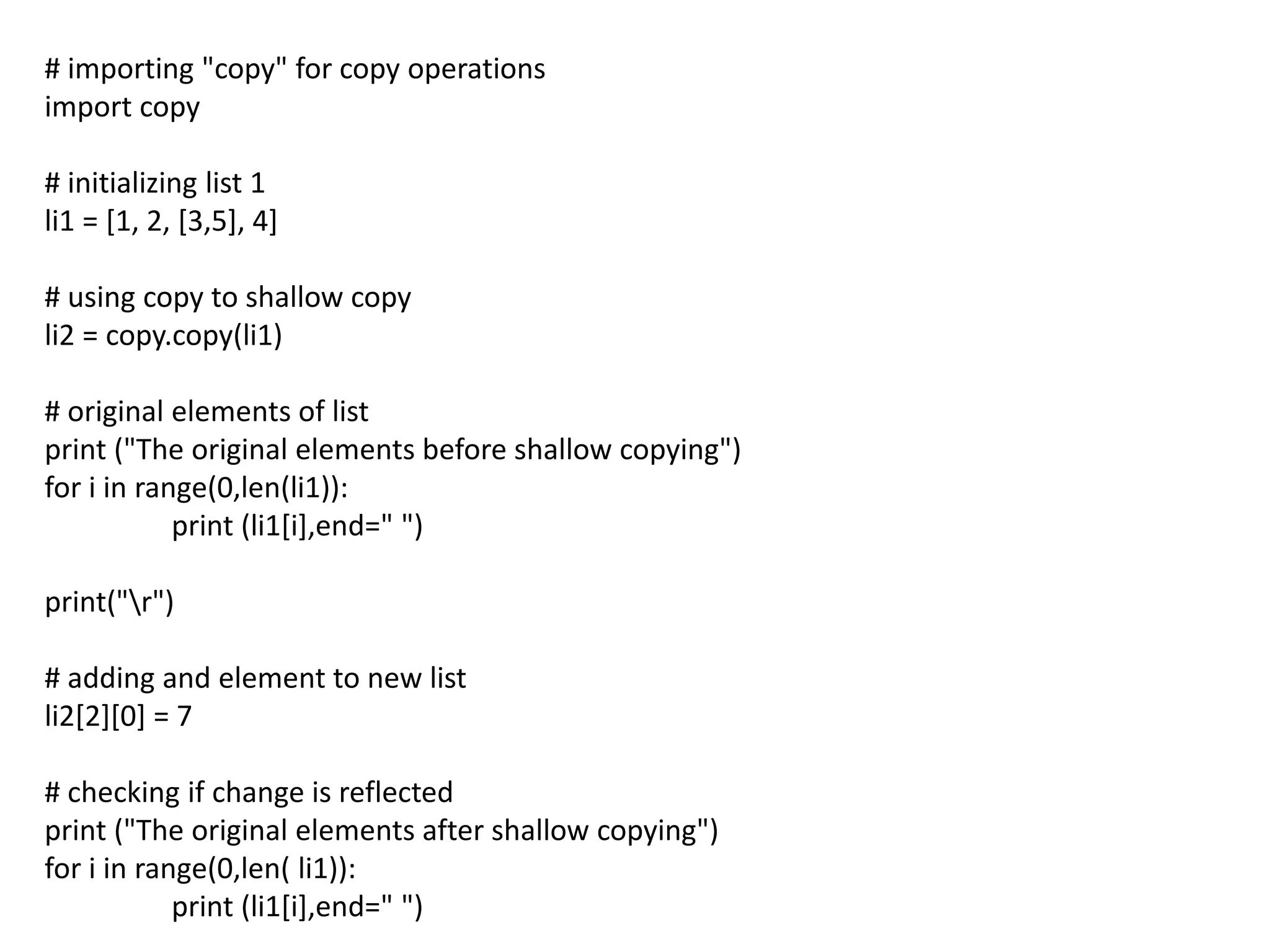 # importing "copy" for copy operations
import copy
# initializing list 1
li1 = [1, 2, [3,5], 4]
# using copy to shallow copy
li2 = copy.copy(li1)
# original elements of list
print ("The original elements before shallow copying")
for i in range(0,len(li1)):
print (li1[i],end=" ")
print("r")
# adding and element to new list
li2[2][0] = 7
# checking if change is reflected
print ("The original elements after shallow copying")
for i in range(0,len( li1)):
print (li1[i],end=" ")
 